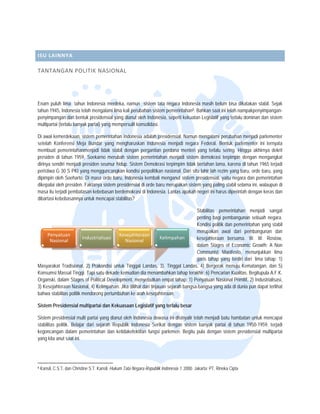  


 

ISU LAIN
       NNYA 

TANTAN
     NGAN POLIT
              TIK NASION AL 




Enam puluh lima tahun In
            h               ndonesia merdeka, namun sist tata negara Indonesia mas belum bisa d
                                                           tem           a              sih                dikatakan stabil. Sejak
                                                                                                                           .
tahun 1945, Indonesia telah mengalami lima kali perubahan sistem pemerintahan8. Bahkan saat ini telah n
            ,               h                              n                            n                 nampakpenyimpangan-
penyimpang dari bentuk presidensial yan dianut oleh In
            gan                            ng              ndonesia, sepert kekuatan Legiislatif yang terlallu dominan dan sistem
                                                                          ti
multipartai (
            (terlalu banyak partai) yang mem
                            p              mpersulit konsolidasi.

Di awal kemmerdekaan, siste pemerintahan Indonesia ada presidensia Namun mengalami perubahan menjadi parlementer
                           em                            alah            al.
setelah Kon nferensi Meja Bundar yang mengharuskan In
                           B                             ndonesia menja negara Fede
                                                                         adi              eral. Bentuk pa arlementer ini te
                                                                                                                          ernyata
membuat p  pemerintahanmenjadi tidak stab dengan pergantian perdana menteri yang t
                                         bil                                              terlalu sering. H
                                                                                                          Hingga akhirnya dekrit
                                                                                                                          a
presiden di tahun 1959, Soekarno merubah sistem peme
                          S                               erintahan menja sistem demokrasi terpimpin dengan meng
                                                                          adi                             n               gangkat
dirinya send menjadi pres
            diri           siden seumur hidup. Sistem De emokrasi terpimp tidak bertahan lama, karena di tahun 1965 terjadi
                                                                         pim                               a
peristiwa G 30 S PKI yang mengguncangk kondisi perp
                                         kan             politikan nasiona Dari situ lahir lah rezim yang baru, orde baru yang
                                                                         al.                                              u,
dipimpin ole Soeharto. Di masa orde baru, Indonesia kembali menganut sistem preside
            eh                                                            t              ensial, yaitu neg dan pemerintahan
                                                                                                          gara
dikepalai ole presiden. Faktanya sistem presidensial di or baru merupa
            eh                                           rde             akan sistem yang paling stabil s selama ini, walau
                                                                                                                          upun di
masa itu terrjadi pembatasan kebebasan be
                           n            erdemokrasi di Inndonesia. Lantas apakah negeri ini harus diperin dengan ker dan
                                                                          s                                ntah           ras
dibartasi kebebasannya unt mencapai sta
                           tuk           abilitas?  

                                                                                    Stabilit
                                                                                           tas pemerintah han menjadi sangat
                                                                                    penting bagi pembang
                                                                                           g              gunan sebuah n   negara.
                                                                                    Kondis politik dan pem
                                                                                           si             merintahan yang stabil
                                                                                                                            g
                                                                                    merupa  akan awal dar pembanguna dan
                                                                                                          ri               an
     Penyaatuan                           Kesejahteraan 
      Nasioonal
                         Indu
                            ustrialisasi
                                             Nasional
                                                                 Kelimpahan         kesejahteraan bersam W. W. R
                                                                                                          ma.              Rostow,
                                                                                    dalam Stages of Economic Growth; A Non
                                                                                    Communist Manifesto menunjukkan lima
                                                                                                          o,                n
                                                                                    garis tahap yang terdiri dari lima tah  hap: 1)
Masyarakat Tradisional, 2) Prakondisi unt Tinggal Landas, 3). Tingga Landas, 4) Be
          t                              tuk                              al                ergerak menuju Kematangan, dan 5)
                                                                                                         u
Konsumsi MMassal Tinggi. Ta satu dekade kemudian dia m
                            api                          menambahkan ta    ahap terakhir: 6) Pencarian Kuallitas. Begitupula A.F.K.
Organski, dalam Stages of Political Develo
                                         opment, menyeb  butkan empat tah 1) Penyatu Nasional Primitif, 2) Industrialisasi,
                                                                           hap:            uan
3) Kesejahte
           eraan Nasional, 4) Kelimpahan. Jika dilihat dari tinjauan sejarah bangsa-bangs yang ada di d
                                                                           h               sa            dunia pun dapat terlihat
bahwa stabilitas politik mendorong pertumb
                                         buhan ke arah ke esejahteraan.

Sistem Presidensial multipartai dan Keku
                                       uasaan Legisla yang terlalu besar
                                                    atif

Sistem pres sidensial multi partai yang dianu oleh Indonesia dewasa ini dis
                                            ut                                             enjadi batu hambatan untuk me
                                                                           sinyalir telah me                            encapai
stabilitas po
            olitik. Belajar da sejarah Rep
                             ari            publik Indonesia Serikat denga sistem banya partai di tah 1950-1959, terjadi
                                                            a             an               ak            hun
kegoncanga dalam pemerintahan dan ke
            an                              etidakefektifan f
                                                            fungsi parlemen. Begitu pula dengan sistem p presidensial mulltipartai
yang kita an saat ini.
            nut



                                                                 
8   Kansil, C.S. dan Christine S.T. Kansil. Hukum Tata Negara Re
               .T,             S                m              epublik Indonesia 1. 2000. Jakarta: P Rineka Cipta
                                                                                                   PT.
 