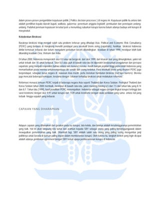  


          es-proses penga
dalam prose              ambilan keputus politik ( Politics decision proc
                                        san                             cesses ) di nega ini. Keputusa politik itu anta lain
                                                                                       ara           an               ara
adalah pem
         milihan kepala da
                         aerah bupati, waalikota, guberrnu penentuan a
                                                         ur,           anggota legislatif pembuatan da penetapan undang-
                                                                                        f,           an
undang. Padahal penetuan keputusan terse justr u menumbug suburkan korupsi karena belum adanya budaya anti kor
                                        ebut                                            a                             rupsi di
masyarakatt.

Kebobroka Birokrasi
        an

Buruknya b  birokrasi tetap menjadi salah sa problem terb
                            m              atu            besar yang diha adapi Asia. Polit
                                                                                          tical and Econoomic Risk Consuultancy
(PERC) yan berbasis di Hongkong mene pendapat para eksekutif bisnis asing (exp
             ng              H             eliti                                        patriats), hasilny birokrasi Ind
                                                                                                         ya            donesia
dinilai termaasuk terburuk dan belum meng  galami perbaikan berarti dibandingkan keadaa di tahun 1999 meskipun leb baik
                                                          n                             an                9,           bih
dibanding ke eadaan Cina, Viietnam dan India
                                           a.

Di tahun 200 Indonesia memperoleh skor 8,0 atau tak bergerak dari skor 1999, dari kisaran skor yang dimungkinkan, ya nol
            00,           m               r                               r                                               akni
untuk terbaiik dan 10 untuk terburuk. Skor 8 atau jauh di bawah rata-rata ini diperoleh b
                                           8,0                            a              berdasarkan pen  ngalaman dan pe ersepsi
expatriats yang menjadi ressponden bahwa antara lain men nurut mereka ma banyak peja tinggi peme
                                                                           asih           abat             erintah Indonesia yang
memanfaatk posisi mereka untukmempe
            kan                           erkaya diri sendiri dan orang ter
                                                                          rdekat. Para eks
                                                                                         sekutif bisnis yan disurvei PER juga
                                                                                                          ng             RC
berpendapa sebagian bes negara di k
           at,             sar            kawasan Asia masih perlu men    nekan hambatan birokrasi (red tape barriers). M
                                                                                         n                                Mereka
juga mencatat beberapa kemajuan, terutam dengan tekan terhadap bir
                                         ma               nan             rokrasi untuk me
                                                                                         elakukan reforma  asi.

Reformasi m menurut temuan PERC terjadi d beberapa negara Asia sepertii Thailand dan K
                         n                di                                                         Peringkat Thailand dan
                                                                                      Korea Selatan. P
Korea Selat tahun 2000 membaik, mesk
            tan                          kipun di bawah r
                                                        rata-rata, yakni m
                                                                         masinng-masing 6,5 dan 7,5 dari tahun lalu yan 8,14
                                                                                      g                               ng
dan 8,7. Tah lalu (1999), hasil penelitian PERC menemp
            hun                                         patkan Indonesia sebagai negar dengan tingka korupsi terting dan
                                                                                       ra             at              ggi
sarat kroniis dengan sko 9,91 untuk ko
            sme          or              orupsi dan 9,09 untuk kroniisme dengan skala penilaian yang s
                                                                         e                            sama antara no yang
                                                                                                                      ol
terbaik hing sepuluh yan terburuk.
            gga          ng



CAPAIAN
      N YANG DIH
               HARAPKAN 




Adapun cap  paian yang dihar
                           rapkan dari gera
                                          akan pada isu ko
                                                         orupsi, tata kelola, dan lainnya a
                                                                                          adalah terselenggaranya pemerintahan
yang baik. Hal ini akan lanngsung kita tunt dan arahkan kepada SBY s
                                           tut           n                 sebagai orang y yang paling berrtanggungjawab dalam
mewujudkan pemerintahan yang baik. Diitambah lagi, S
            n              n                             SBY adalah sala satu orang yang paling se
                                                                          ah                             ering mengumba janji
                                                                                                                        ar
politiknya un berada di barisan paling de
            ntuk           b              epan dalam mem mberantas korup Oleh karena itu, langkah kon yang ingin d
                                                                          psi.                            nkrit         dicapai
adalah adan gentleman agreement denga SBY terkait u
            nya            a               an            upaya pemberan   ntasan korupsi di Indonesia.
 