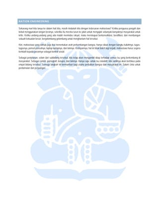  


NATION  ENGINEERI
                ING 

Sekarang m kita tanya ke dalam hati kita masih rinduka kita dengan k
            mari           e              a,           ah             kebesaran mahaasiswa? Ketika penguasa pongah dan
bebal meng  ggunakan tangan besinya, seket itu mereka tu ke jalan un mengajak se
                          n              tika          urun          ntuk           ebanyak-banyak  knya masyaraka untuk
                                                                                                                   at
kritis. Ketika undang-undan yang ada ma menindas r
             a            ng             alah          rakyat, maka meerekapun berkonsolidasi, berafiliasi, dan memb
                                                                                                                   bangun
sebuah kekuatan besar, berrgelombang-gelo ombang untuk m
                                                       menghantam hal tersebut.

          siswa yang dahu juga ikut men
Kini, mahas              ulu            nentukan arah p            bangsa, hanya sibuk dengan bangku kuliahnya, tugas-
                                                      perkembangan b
tugasnya, ponsel-ponselnya laptop-laptopn dan lainnya. Kedepannya, h ini tidak boleh lagi terjadi, ma
                         a,             nya,                       hal                              ahasiswa harus segera
          pada perannya sebagai kontrol s
kembali kep              s              sosial.

Sebagai penjelasan, selain dari subbidang tersebut, kita te akan meng
                                                          etap                      hadap semua isu yang berkemb
                                                                    gambil sikap terh                               bang di
masyarakat Sebagai conto pornografi, ko
          t.             oh:             orupsi, dan lainn Hanya saja, untuk isu eska
                                                          nya.                      alatif, kita nantiny akan berfokus pada
                                                                                                       ya
empat bidan tersebut. Semoga langkah ini bermanfaat b usaha perb
           ng                                             bagi      baikan bangsa d masyarakat ini. Salam cinta untuk
                                                                                    dan                             a
perdamaian dan perjuangan
         n                n.
 