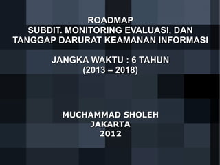 ROADMAP
SUBDIT. MONITORING EVALUASI, DAN
TANGGAP DARURAT KEAMANAN INFORMASI
JANGKA WAKTU : 6 TAHUN
(2013 – 2018)

MUCHAMMAD SHOLEH
JAKARTA
2012

 