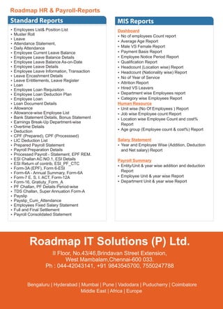 Standard Reports
Ÿ Employees List& Position List
Ÿ Muster Roll
Ÿ Leave
Ÿ Attendance Statement,
Ÿ Daily Attendance
Ÿ Employee Current Leave Balance
Ÿ Employee Leave Balance Details
Ÿ Employee Leave Balance As-on-Date
Ÿ Employee Leave Details
Ÿ Employee Leave Information, Transaction
Ÿ Leave Encashment Details
Ÿ Leave Entitlements, Leave Register
Ÿ Loan
Ÿ Employee Loan Requisition
Ÿ Employee Loan Deduction Plan
Ÿ Employee Loan
Ÿ Loan Document Details
Ÿ Allowance
Ÿ Allowance-wise Employee List
Ÿ Bank Statement Details, Bonus Statement
Ÿ Earnings Break-Up Department-wise
Ÿ Overtime Details
Ÿ Deduction
Ÿ CPF (Prepared), CPF (Processsed)
Ÿ LIC Deduction List
Ÿ Prepared Payroll Statement
Ÿ Payroll Preparation Details
Ÿ Processed Payroll - Statement, EPF REM.
Ÿ ESI Challan AC.NO.1, ESI Details
Ÿ ESI Return of contrib, ESI_PF_CTC
Ÿ Form-3A (EPF), Form 6-ESI
Ÿ Form-6A - Annual Summary, Form-6A
Ÿ Form-7 E. S. I. ACT, Form-12A
Ÿ Form-16, Gratiuty_Form_A
Ÿ PF Challan, PF Details Period-wise
Ÿ TDS Challan, Super Annuation Form-A
Ÿ Payslip
Ÿ Payslip_Cum_Attendance
Ÿ Employees Fixed Salary Statement
Ÿ Full and Final Settlement
Ÿ Payroll Consolidated Statement
50
Roadmap HR & Payroll-Reports
Dashboard
Ÿ No of employees Count report
Ÿ Average Age Report
Ÿ Male VS Female Report
Ÿ Payment Basis Report
Ÿ Employee Notice Period Report
Ÿ Qualiﬁcation Report
Ÿ Headcount (Location wise) Report
Ÿ Headcount (Nationality wise) Report
Ÿ No of Year of Service
Ÿ Attrition Report
Ÿ Hired VS Leavers
Ÿ Department wise Employees report
Ÿ Category wise Employees Report
Human Resource
Ÿ Unit wise (No Of Employees ) Report
Ÿ Job wise Employee count Report
Ÿ Location wise Employee Count and cost%
Report
Ÿ Age group (Employee count & cost%) Report
Salary Statement
Ÿ Year and Employee Wise (Addition, Deduction
and Net salary) Report
Payroll Summary
Ÿ Entity/Unit & year wise addition and deduction
Report
Ÿ Employee Unit & year wise Report
Ÿ Department Unit & year wise Report
MIS Reports
Roadmap IT Solutions (P) Ltd.
II Floor, No.43/46,Brindavan Street Extension,
West Mambalam,Chennai-600 033.
Ph : 044-42043141, +91 9843545700, 7550247788
Bengaluru | Hyderabad | Mumbai | Pune | Vadodara | Puducherry | Coimbatore
Middle East | Africa | Europe
 