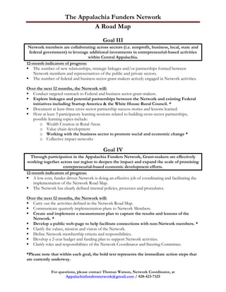 The Appalachia Funders Network 	
  
                               A Road Map

                                           Goal III
 Network members are collaborating across sectors (i.e. nonprofit, business, local, state and
  federal government) to leverage additional investments in entrepreneurial-based activities
                                 within Central Appalachia.
12-month indicators of progress:
§ The number of new relationships, strategic linkages and/or partnerships formed between
    Network members and representatives of the public and private sectors.
§ The number of federal and business sector grant-makers actively engaged in Network activities.

Over the next 12 months, the Network will:
§ Conduct targeted outreach to Federal and business sector grant-makers.
§ Explore linkages and potential partnerships between the Network and existing Federal
   initiatives including Startup America & the White House Rural Council. *
§ Document at least three cross-sector partnership success stories and lessons learned.
§ Host at least 3 participatory learning sessions related to building cross-sector partnerships;
   possible learning topics include:
       o Wealth Creation in Rural Areas
       o Value chain development
       o Working with the business sector to promote social and economic change *
       o Collective impact networks

                                            Goal IV
  Through participation in the Appalachia Funders Network, Grant-makers are effectively
 working together across our region to deepen the impact and expand the scale of promising
                    entrepreneurial-based economic development efforts.
12-month indicators of progress:
§ A low-cost, funder driven Network is doing an effective job of coordinating and facilitating the
   implementation of the Network Road Map.
§ The Network has clearly defined internal policies, processes and procedures.

Over the next 12 months, the Network will:
§ Carry out the activities defined in the Network Road Map.
§ Communicate quarterly implementation plans to Network Members.
§ Create and implement a measurement plan to capture the results and lessons of the
   Network. *
§ Develop a public web-page to help facilitate connections with non-Network members. *
§ Clarify the values, mission and vision of the Network.
§ Define Network membership criteria and responsibilities.
§ Develop a 2-year budget and funding plan to support Network activities.
§ Clarify roles and responsibilities of the Network Coordinator and Steering Committee.

*Please note that within each goal, the bold text represents the immediate action steps that
are currently underway.

              For questions, please contact Thomas Watson, Network Coordinator, at
                      Appalachiafundersnetwork@gmail.com / 828-423-7325
 