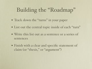 Building the “Roadmap”
• Track down the “turns” in your paper
• List out the central topic inside of each “turn”
• Write this list out as a sentence or a series of
 sentences

• Finish with a clear and speciﬁc statement of
 claim (or “thesis,” or “argument”)
 