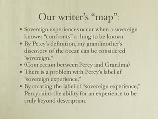 Our writer’s “map”:
• Sovereign experiences occur when a sovereign
  knower “confronts” a thing to be known.
• By Percy’s deﬁnition, my grandmother’s
  discovery of the ocean can be considered
  “sovereign.”
• (Connection between Percy and Grandma)
• There is a problem with Percy’s label of
  “sovereign experience.”
• By creating the label of “sovereign experience,”
  Percy ruins the ability for an experience to be
  truly beyond description.
 