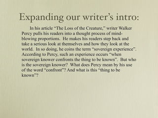 Expanding our writer’s intro:
     In his article “The Loss of the Creature,” writer Walker
Percy pulls his readers into a thought process of mind-
blowing proportions. He makes his readers step back and
take a serious look at themselves and how they look at the
world. In so doing, he coins the term “sovereign experience”.
According to Percy, such an experience occurs “when
sovereign knower confronts the thing to be known”. But who
is the sovereign knower? What does Percy mean by his use
of the word “confront”? And what is this “thing to be
known”?
 