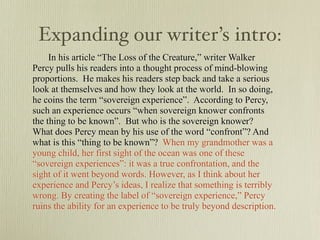 Expanding our writer’s intro:
     In his article “The Loss of the Creature,” writer Walker
Percy pulls his readers into a thought process of mind-blowing
proportions. He makes his readers step back and take a serious
look at themselves and how they look at the world. In so doing,
he coins the term “sovereign experience”. According to Percy,
such an experience occurs “when sovereign knower confronts
the thing to be known”. But who is the sovereign knower?
What does Percy mean by his use of the word “confront”? And
what is this “thing to be known”? When my grandmother was a
young child, her first sight of the ocean was one of these
“sovereign experiences”: it was a true confrontation, and the
sight of it went beyond words. However, as I think about her
experience and Percy’s ideas, I realize that something is terribly
wrong. By creating the label of “sovereign experience,” Percy
ruins the ability for an experience to be truly beyond description.
 