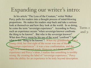 Expanding our writer’s intro:
     In his article “The Loss of the Creature,” writer Walker
Percy pulls his readers into a thought process of mind-blowing
proportions. He makes his readers step back and take a serious
look at themselves and how they look at the world. In so doing,
he coins the term “sovereign experience”. According to Percy, Turns 2
such an experience occurs “when sovereign knower confronts          and 3:
the thing to be known”. But who is the sovereign knower?
What does Percy mean by his use of the word “confront”? And
what is this “thing to be known”? When my grandmother was a
young child, her first sight of the ocean was one of these
“sovereign experiences”: it was a true confrontation, and the
sight of it went beyond words. However, as I think about her
experience and Percy’s ideas, I realize that something is terribly
wrong. By creating the label of “sovereign experience,” Percy
ruins the ability for an experience to be truly beyond description.
 