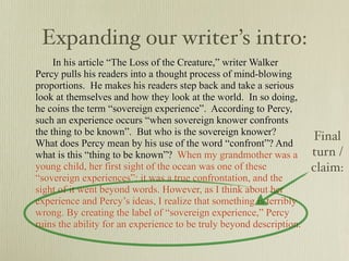 Expanding our writer’s intro:
     In his article “The Loss of the Creature,” writer Walker
Percy pulls his readers into a thought process of mind-blowing
proportions. He makes his readers step back and take a serious
look at themselves and how they look at the world. In so doing,
he coins the term “sovereign experience”. According to Percy,
such an experience occurs “when sovereign knower confronts
the thing to be known”. But who is the sovereign knower?              Final
What does Percy mean by his use of the word “confront”? And
what is this “thing to be known”? When my grandmother was a           turn /
young child, her first sight of the ocean was one of these            claim:
“sovereign experiences”: it was a true confrontation, and the
sight of it went beyond words. However, as I think about her
experience and Percy’s ideas, I realize that something is terribly
wrong. By creating the label of “sovereign experience,” Percy
ruins the ability for an experience to be truly beyond description.
 