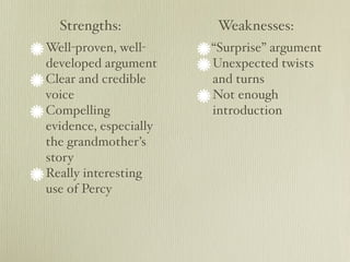 Strengths:            Weaknesses:
Well-proven, well-     “Surprise” argument
developed argument     Unexpected twists
Clear and credible     and turns
voice                  Not enough
Compelling             introduction
evidence, especially
the grandmother’s
story
Really interesting
use of Percy
 