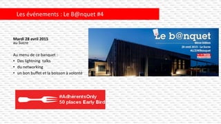 Mardi 28 avril 2015
au Sucre
Au menu de ce banquet :
• Des lightning talks
• du networking
• un bon buffet et la boisson à volonté
Les événements : Le B@nquet #4
 