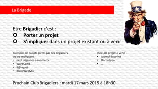 Prochain Club Brigadiers : mardi 17 mars 2015 à 18h30
La Brigade
Exemples de projets portés par des brigadiers
ou les impliquant :
• petit déjeuner e-commerce
• WordCamp
• B@nquet
• BlendWebMix
Idées de projets à venir :
• tournoi Babyfoot
• StartinLyon
• …
Etre Brigadier c’est :
 Porter un projet
 S’impliquer dans un projet existant ou à venir
 