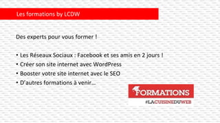 Des experts pour vous former !
• Les Réseaux Sociaux : Facebook et ses amis en 2 jours !
• Créer son site internet avec WordPress
• Booster votre site internet avec le SEO
• D’autres formations à venir…
Les formations by LCDW
 