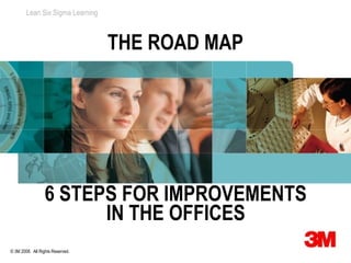 Lean Six Sigma Learning



                                  THE ROAD MAP




                  6 STEPS FOR IMPROVEMENTS
                        IN THE OFFICES
© 3M 2008. All Rights Reserved.
 