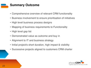 22
•  Comprehensive overview of relevant CRM functionality
•  Business involvement to ensure prioritisation of initiatives
•  High level business process designs
•  Mapping of business requirements to Functionality
•  High level gap list
•  Demonstrated value as outcome and buy in
•  Alignment to IT and business strategy
•  Initial project/s short duration, high impact & visibility
•  Successive projects aligned to customers CRM charter
Summary Outcome
 