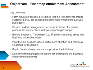 5
Key Objectives
•  Form initiatives/possible projects so that the requirements around
customer portal, call center and segmentation/marketing are well
put together
•  Ensure prudent management decisions, in terms of business
process development and with corresponding IT support
•  Ensure Business-IT alignment (i.e., IT projects relate to areas that
business values the most)
•  Prioritise the business issues that require attention and provide a
Roadmap for resolution
•  Buy in from business to ensure support for the initiatives
•  Determine the management options for undertaking the business
improvement initiatives
Objectives – Roadmap enablement Assessment
 