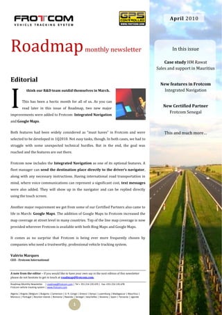 April 2010




Roadmap                                                            monthly newsletter                                           In this issue

                                                                                                                            Case study HM Rawat
                                                                                                                        Sales and support in Mauritius

Editorial
                                                                                                                          New features in Frotcom



I
              think our R&D team outdid themselves in March.                                                                Integrated Navigation

          This has been a hectic month for all of us. As you can
          read later in this issue of Roadmap, two new major
                                                                                                                           New Certified Partner
                                                                                                                             Frotcom Senegal
improvements were added to Frotcom: Integrated Navigation
and Google Maps.

Both features had been widely considered as “must haves” in Frotcom and were                                                This and much more…
selected to be developed in 1Q2010. Not easy tasks, though. In both cases, we had to
struggle with some unexpected technical hurdles. But in the end, the goal was
reached and the features are out there.

Frotcom now includes the Integrated Navigation as one of its optional features. A
fleet manager can send the destination place directly to the driver’s navigator,
along with any necessary instructions. Having international road transportation in
mind, where voice communications can represent a significant cost, text messages
were also added. They will show up in the navigator and can be replied directly
using the touch screen.

Another major requirement we got from some of our Certified Partners also came to
life in March: Google Maps. The addition of Google Maps to Frotcom increased the
map coverage at street level in many countries. Top of the line map coverage is now
provided wherever Frotcom is available with both Bing Maps and Google Maps.

It comes as no surprise that Frotcom is being ever more frequently chosen by
companies who need a trustworthy, professional vehicle tracking system.

Valério Marques
CEO - Frotcom International



A note from the editor – If you would like to have your own say in the next edition of this newsletter
please do not hesitate to get in touch at roadmap@frotcom.com.

Roadmap Monthly Newsletter | roadmap@frotcom.com | Tel + 351 214 135 670 | Fax +351 214 135 678
Frotcom vehicle tracking system | www.frotcom.com

Algeria | Angola |Belgium | Bulgaria | Cameroon | D. R. Congo | Greece | Kenya | Luxemburg | Madagascar | Mauritius |
Morocco | Portugal | Reunion Islands | Romania | Rwanda | Senegal | Seychelles | Slovenia | Spain | Tanzania | Uganda


                                                        1
 