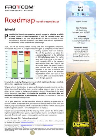 Roadmap Monthly Newsletter | roadmap@frotcom.com | Tel + 351 214 135 670 | www.frotcom.com
Frotcom - Vehicle Tracking
.
Fleet Intelligence
Angola |Belgium |Brazil |Bulgaria |Cameroon |Cyprus |Croatia |D.R.Congo |Egypt |Georgia |Greece |Italy |Kenya |Kosova |Luxembourg |Macedonia
|Madagascar |Mauritius |Morocco |Portugal |Reunion Islands |Romania |Rwanda |Senegal |Seychelles |Sierra Leone |Slovenia |South Africa |Spain
|Tanzania |Uganda |UK |
1
Roadmapmonthly newsletter
Editorial
robably the biggest misconception when it comes to adopting a vehicle
tracking system for fleet management, is that the company drivers will
strongly oppose it. We have always known this was not the case in most
circumstances, from the numerous cases where Frotcom was implemented.
But now there is clear evidence that we were right.
Arval, one of the leading vehicle leasing and fleet management companies,
interviewed thousands of European fleet managers of companies where vehicle
tracking systems had been installed.
One of the questions was about the
acceptance by drivers of the gathering
of driving behaviour data. The replies
were quite interesting. In the case of
small companies, 85% of the managers
reported that drivers were open or had
no opinion about the system. Only 8%
were reluctant and 7% were strongly
opposed. In the case of medium and
large companies, 81% of the managers
reported that drivers were open or had
no opinion. 14% were reluctant and 5%
were strongly opposed.
In sum, in the majority of companies where vehicle tracking systems are installed,
drivers have a positive or neutral view of it.
Why so, when in fact this type of system undeniably increases the control over the
driving behaviour? We believe that a vehicle tracking system is seen by the good
drivers as the chance to finally provide evidence to their hierarchies of that good
driving behaviour. For them, it is finally the possibility to see their skills and
behaviour duly recognized by the company. Naturally, for the not so conscious
drivers, the feeling is not so positive.
This is good news also for the companies thinking of adopting a system such as
Frotcom. In fact, in the same study, Arval found that the number of both small and
medium/large size companies which have telematics systems – vehicle tracking and
fleet management systems – is bound to continue to increase.
Frotcom always recommends that the company inform upfront the drivers of the
implementation of the new system, explaining how it works and what it does (and
does not). This normally reduces misconceptions and increases acceptance.
Valério Marques, CEO - Frotcom International
A note from the editor – If you would like to have your own say in the next edition of this newsletter please do
not hesitate to get in touch at roadmap@frotcom.com.
P
April
2013
In this issue
New features
Job dispatching
has never been SO EASY!
Case Study
Dauti Transportshped
has complete confidence
in Frotcom
News and events
Frotcom sponsored
“Dar a Volta” Team
on their new adventure
through South America
This and much more…
 