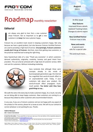 August
                                                                                                                                                          2011




Roadmap                                                                    monthly newsletter                                                          In this issue
                                                                                                                                                       New features
                                                                                                                                                   Improved Drivers details
Editorial                                                                                                                                         Updated Tracking tickets
                                                                                                                                                  Changes to alarms report



I
         am always very glad to hear that a new customer
         chose Frotcom. But as important as to get a new
                                                                                                                                                   New Certified Partner
         customer is to keep that new customer happy.
                                                                                                                                                    Frotcom now in Italy
Frotcom has an excellent track record in keeping customers happy. Not only
because we have a good product, but also because Frotcom Certified Partners
                                                                                                                                                     News and events
are used to providing a high level of service. Unsurprisingly, Frotcom customers                                                                      A special event
usually don’t let go of Frotcom. And that, more than getting new customers, is                                                                     asks for a special cake
the proof we need that we’re doing the right thing.
                                                                                                                                                   This and much more…
Gary Vaynerchuck talks of a new “Thank you economy”, in which customers
demand authenticity, originality, creativity, honesty and good intent from
providers. This can only be achieved with a high level of customer service. With
real care for customers. Without misleading marketing.

                                                              Gary contends that although these were
                                                              concepts already in the minds of
                                                              businesspeople generations ago, the Internet
                                                              has magnified that word-of-mouth effect to
                                                              an unprecedented scale. Today, if your
                                                              customers talk about your product, the
                                                              word-of-mouth effect propagates much,
                                                              much quicker. You better wish they have
                                                              good things to say…

We walk the extra mile every day to make customers happy. As a result, not only
we are being able to keep happy customers. New customers are coming to us
because they talked to other customers who recommended Frotcom.

In any case, if you are a Frotcom customer and are not happy with any aspect of
the product or the service, please let us know at once. We will try our utmost to
correct whatever is not working for you. Thanks.

Valério Marques
CEO - Frotcom International

A note from the editor – If you would like to have your own say in the next edition of this newsletter please do
not hesitate to get in touch at roadmap@frotcom.com.
Roadmap Monthly Newsletter | roadmap@frotcom.com | Tel + 351 214 135 670 | Fax +351 214 135 678
Frotcom vehicle tracking system | www.frotcom.com

Angola |Belgium | Brazil | Bulgaria | Cameroon | Cyprus | D. R. Congo | Greece | Italy | Kenya | Luxemburg | Macedonia | Madagascar | Mauritius
| Morocco | Portugal | Reunion Islands | Romania | Rwanda | Senegal | Serbia | Seychelles | Sierra Leone | Slovenia | Spain | Tanzania | Uganda


                                                                  1
 
