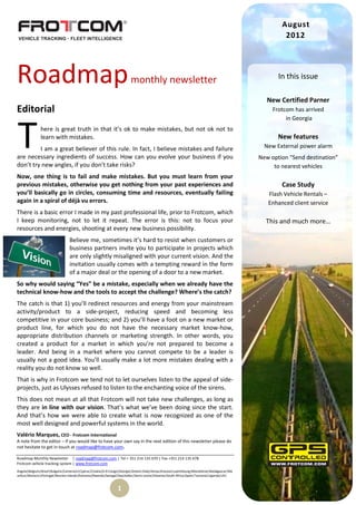 August
                                                                                                                                                   2012




Roadmap                                                                monthly newsletter                                                        In this issue

                                                                                                                                             New Certified Parner
Editorial                                                                                                                                      Frotcom has arrived
                                                                                                                                                    in Georgia



T             here is great truth in that it’s ok to make mistakes, but not ok not to
              learn with mistakes.
         I am a great believer of this rule. In fact, I believe mistakes and failure
are necessary ingredients of success. How can you evolve your business if you
don’t try new angles, if you don’t take risks?
                                                                                                                                                 New features
                                                                                                                                            New External power alarm
                                                                                                                                          New option “Send destination”
                                                                                                                                               to nearest vehicles
Now, one thing is to fail and make mistakes. But you must learn from your
previous mistakes, otherwise you get nothing from your past experiences and                                                                       Case Study
you’ll basically go in circles, consuming time and resources, eventually failing                                                             Flash Vehicle Rentals –
again in a spiral of déjà vu errors.                                                                                                         Enhanced client service
There is a basic error I made in my past professional life, prior to Frotcom, which
I keep monitoring, not to let it repeat. The error is this: not to focus your                                                               This and much more…
resources and energies, shooting at every new business possibility.
                                Believe me, sometimes it’s hard to resist when customers or
                                business partners invite you to participate in projects which
                                are only slightly misaligned with your current vision. And the
                                invitation usually comes with a tempting reward in the form
                                of a major deal or the opening of a door to a new market.
So why would saying “Yes” be a mistake, especially when we already have the
technical know-how and the tools to accept the challenge? Where’s the catch?
The catch is that 1) you’ll redirect resources and energy from your mainstream
activity/product to a side-project, reducing speed and becoming less
competitive in your core business; and 2) you’ll have a foot on a new market or
product line, for which you do not have the necessary market know-how,
appropriate distribution channels or marketing strength. In other words, you
created a product for a market in which you’re not prepared to become a
leader. And being in a market where you cannot compete to be a leader is
usually not a good idea. You’ll usually make a lot more mistakes dealing with a
reality you do not know so well.
That is why in Frotcom we tend not to let ourselves listen to the appeal of side-
projects, just as Ulysses refused to listen to the enchanting voice of the sirens.
This does not mean at all that Frotcom will not take new challenges, as long as
they are in line with our vision. That’s what we’ve been doing since the start.
And that’s how we were able to create what is now recognized as one of the
most well designed and powerful systems in the world.
Valério Marques, CEO - Frotcom International
A note from the editor – If you would like to have your own say in the next edition of this newsletter please do
not hesitate to get in touch at roadmap@frotcom.com.

Roadmap Monthly Newsletter | roadmap@frotcom.com | Tel + 351 214 135 670 | Fax +351 214 135 678
Frotcom vehicle tracking system | www.frotcom.com
Angola|Belgium|Brazil|Bulgaria|Cameroon|Cyprus|Croatia|D.R.Congo|Georgia|Greece|Italy|Kenya|Kosova|Luxembourg|Macedonia|Madagascar|Ma
uritius|Morocco|Portugal|Reunion Islands|Romania|Rwanda|Senegal|Seychelles|Sierra Leone|Slovenia|South Africa|Spain|Tanzania|Uganda|UK|


                                                               1
 