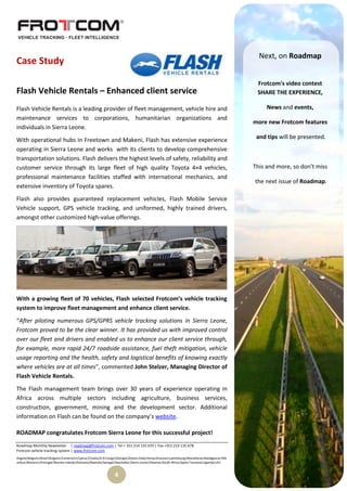 Next, on Roadmap
Case Study

                                                                                                                                           Frotcom's video contest
Flash Vehicle Rentals – Enhanced client service                                                                                            SHARE THE EXPERIENCE,

Flash Vehicle Rentals is a leading provider of fleet management, vehicle hire and                                                              News and events,
maintenance services to corporations, humanitarian organizations and
                                                                                                                                          more new Frotcom features
individuals in Sierra Leone.
With operational hubs in Freetown and Makeni, Flash has extensive experience                                                               and tips will be presented.
operating in Sierra Leone and works with its clients to develop comprehensive
transportation solutions. Flash delivers the highest levels of safety, reliability and
customer service through its large fleet of high quality Toyota 4×4 vehicles,                                                             This and more, so don’t miss
professional maintenance facilities staffed with international mechanics, and
                                                                                                                                          the next issue of Roadmap.
extensive inventory of Toyota spares.
Flash also provides guaranteed replacement vehicles, Flash Mobile Service
Vehicle support, GPS vehicle tracking, and uniformed, highly trained drivers,
amongst other customized high-value offerings.




With a growing fleet of 70 vehicles, Flash selected Frotcom’s vehicle tracking
system to improve fleet management and enhance client service.
“After piloting numerous GPS/GPRS vehicle tracking solutions in Sierra Leone,
Frotcom proved to be the clear winner. It has provided us with improved control
over our fleet and drivers and enabled us to enhance our client service through,
for example, more rapid 24/7 roadside assistance, fuel theft mitigation, vehicle
usage reporting and the health, safety and logistical benefits of knowing exactly
where vehicles are at all times”, commented John Stelzer, Managing Director of
Flash Vehicle Rentals.
The Flash management team brings over 30 years of experience operating in
Africa across multiple sectors including agriculture, business services,
construction, government, mining and the development sector. Additional
information on Flash can be found on the company’s website.

ROADMAP congratulates Frotcom Sierra Leone for this successful project!
Roadmap Monthly Newsletter | roadmap@frotcom.com | Tel + 351 214 135 670 | Fax +351 214 135 678
Frotcom vehicle tracking system | www.frotcom.com
Angola|Belgium|Brazil|Bulgaria|Cameroon|Cyprus|Croatia|D.R.Congo|Georgia|Greece|Italy|Kenya|Kosova|Luxembourg|Macedonia|Madagascar|Ma
uritius|Morocco|Portugal|Reunion Islands|Romania|Rwanda|Senegal|Seychelles|Sierra Leone|Slovenia|South Africa|Spain|Tanzania|Uganda|UK|


                                                               4
 