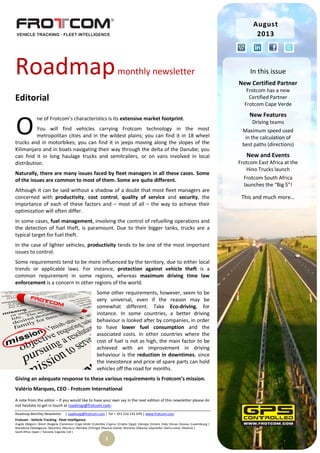 Roadmap Monthly Newsletter | roadmap@frotcom.com | Tel + 351 214 135 670 | www.frotcom.com
Frotcom - Vehicle Tracking
.
Fleet Intelligence
Angola |Belgium |Brazil |Bulgaria |Cameroon |Cape Verde |Colombia |Cyprus |Croatia |Egypt |Georgia |Greece |Italy |Kenya |Kosova |Luxembourg |
Macedonia |Madagascar |Mauritius |Morocco |Namibia |Portugal |Reunion Islands |Romania |Rwanda |Seychelles |Sierra Leone |Slovenia |
South Africa |Spain | Tanzania |Uganda |UK |
1
Roadmapmonthly newsletter
Editorial
ne of Frotcom’s characteristics is its extensive market footprint.
You will find vehicles carrying Frotcom technology in the most
metropolitan cities and in the wildest plains; you can find it in 18 wheel
trucks and in motorbikes; you can find it in jeeps moving along the slopes of the
Kilimanjaro and in boats navigating their way through the delta of the Danube; you
can find it in long haulage trucks and semitrailers, or on vans involved in local
distribution.
Naturally, there are many issues faced by fleet managers in all these cases. Some
of the issues are common to most of them. Some are quite different.
Although it can be said without a shadow of a doubt that most fleet managers are
concerned with productivity, cost control, quality of service and security, the
importance of each of these factors and – most of all – the way to achieve their
optimization will often differ.
In some cases, fuel management, involving the control of refuelling operations and
the detection of fuel theft, is paramount. Due to their bigger tanks, trucks are a
typical target for fuel theft.
In the case of lighter vehicles, productivity tends to be one of the most important
issues to control.
Some requirements tend to be more influenced by the territory, due to either local
trends or applicable laws. For instance, protection against vehicle theft is a
common requirement in some regions, whereas maximum driving time law
enforcement is a concern in other regions of the world.
Some other requirements, however, seem to be
very universal, even if the reason may be
somewhat different. Take Eco-driving, for
instance. In some countries, a better driving
behaviour is looked after by companies, in order
to have lower fuel consumption and the
associated costs. In other countries where the
cost of fuel is not as high, the main factor to be
achieved with an improvement in driving
behaviour is the reduction in downtimes, since
the inexistence and price of spare parts can hold
vehicles off the road for months.
Giving an adequate response to these various requirements is Frotcom’s mission.
Valério Marques, CEO - Frotcom International
A note from the editor – If you would like to have your own say in the next edition of this newsletter please do
not hesitate to get in touch at roadmap@frotcom.com.
O
August
2013
In this issue
New Certified Partner
Frotcom has a new
Certified Partner
Frotcom Cape Verde
New Features
Driving teams
Maximum speed used
in the calculation of
best paths (directions)
New and Events
Frotcom East Africa at the
Hino Trucks launch
Frotcom South Africa
launches the “Big 5”!
This and much more…
 
