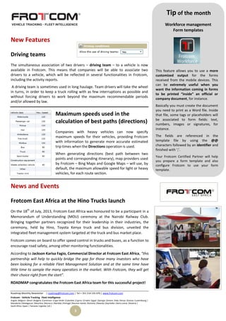 Roadmap Monthly Newsletter | roadmap@frotcom.com | Tel + 351 214 135 670 | www.frotcom.com
Frotcom - Vehicle Tracking
.
Fleet Intelligence
Angola |Belgium |Brazil |Bulgaria |Cameroon |Cape Verde |Colombia |Cyprus |Croatia |Egypt |Georgia |Greece |Italy |Kenya |Kosova |Luxembourg |
Macedonia |Madagascar |Mauritius |Morocco |Namibia |Portugal |Reunion Islands |Romania |Rwanda |Seychelles |Sierra Leone |Slovenia |
South Africa |Spain | Tanzania |Uganda |UK |
3
New Features
Driving teams
The simultaneous association of two drivers – driving team – to a vehicle is now
available in Frotcom. This means that companies will be able to associate two
drivers to a vehicle, which will be reflected in several functionalities in Frotcom,
including the activity reports.
A driving team is sometimes used in long haulage. Team drivers will take the wheel
in turns, in order to keep a truck rolling with as few interruptions as possible and
without forcing drivers to work beyond the maximum recommendable periods
and/or allowed by law.
Maximum speeds used in the
calculation of best paths (directions)
Companies with heavy vehicles can now specify
maximum speeds for their vehicles, providing Frotcom
with information to generate more accurate estimated
trip times when the Directions operation is used.
When generating directions (best path between two
points and corresponding itinerary), map providers used
by Frotcom – Bing Maps and Google Maps – will use, by
default, the maximum allowable speed for light or heavy
vehicles, for each route section.
News and Events
Frotcom East Africa at the Hino Trucks launch
On the 18th
of July, 2013, Frotcom East Africa was honoured to be a participant in a
Memorandum of Understanding (MOU) ceremony at the Nairobi Railway Club.
Bringing together partners recognized for their leadership in their industries, the
ceremony, held by Hino, Toyota Kenya truck and bus division, unveiled the
integrated fleet management system targeted at the truck and bus market place.
Frotcom comes on board to offer speed control in trucks and buses, as a function to
encourage road safety, among other monitoring functionalities.
According to Jackson Karisa Fagio, Commercial Director at Frotcom East Africa, “this
partnership will help to quickly bridge the gap for those many investors who have
been looking for a reliable Fleet Management Solution and at the same time have
little time to sample the many operators in the market. With Frotcom, they will get
their choice right from the start”.
ROADMAP congratulates the Frotcom East Africa team for this successful project!
Tip of the month
Workforce management
Form templates
This feature allows you to use a more
customized output for the forms
received from the mobile devices. This
can be extremely useful when you
want the information coming in forms
to be printed “inside” an official or
company document, for instance.
Basically you must create the document
you need to print as a Word file. Inside
that file, some tags or placeholders will
be associated to form fields: text,
numbers, images or signatures, for
instance.
The fields are referenced in the
template file by using the @@
characters followed by an identifier and
finished with ‘;’.
Your Frotcom Certified Partner will help
you prepare a form template and also
configure Frotcom to use your form
template.
 