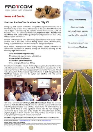 Roadmap Monthly Newsletter | roadmap@frotcom.com | Tel + 351 214 135 670 | www.frotcom.com
Frotcom - Vehicle Tracking
.
Fleet Intelligence
Angola |Belgium |Brazil |Bulgaria |Cameroon |Cape Verde |Colombia |Cyprus |Croatia |Egypt |Georgia |Greece |Italy |Kenya |Kosova |Luxembourg |
Macedonia |Madagascar |Mauritius |Morocco |Namibia |Portugal |Reunion Islands |Romania |Rwanda |Seychelles |Sierra Leone |Slovenia |
South Africa |Spain | Tanzania |Uganda |UK |
4
News and Events
Frotcom South Africa launches the “Big 5”!
During July 2013, Frotcom South Africa arranged two regional conferences, one in
the “mother city” of Cape Town, in the shadow of the iconic Table Mountain and
one in “Egoli” – Johannesburg, the economic national “power-house”, 1,600 km
from Cape Town. The conference theme was “Unzip Hidden Profit – Potential from
your Mobile Fleet Assets” and the guest speaker and presenter was Nuno Liñan,
CMO at Frotcom International.
Frotcom conferences had some 20 industry representatives from several vertical
markets such as the Petro-Chemical, Mining (Yellow Metal), Pharmaceuticals,
Fishing, Major Chain Groups and other Distribution & Logistics companies.
South Africa is a mature market vehicle tracking market. Frotcom South Africa has
consequently developed an effective strategy of effectively focussing on the
following “Big 5” differentiators:
1. Cost Reduction management tool;
2. In-cab workforce performance optimization;
3. Integrated Wireless Sensors;
4. Back-Office System Integration;
5. Geo-fencing matrix and eco-driving.
Nuno Liñan introduced the Frotcom Fleet Intelligence system, described the benefits
and did a live demonstration of the product. The audience was astounded at the
superior performance of Frotcom as opposed to the competitors’ products. Almost
without exception, Frotcom scored tops in the fields of Cost management and
Workforce modules and how the system can interface with the various
corporations’ ERP systems.
“We have a winner!”, said Colin Doyle, CEO at Frotcom South Africa. This has been
proved by the fact that Frotcom South Africa has within the space of 10 days moved
onto “Project specification” level with four major clients. “It is the intentions of
Frotcom South Africa to make significant inroads into the Fleet Intelligence
environment by its unique focus of the “Big-5”, this time not the Lion, Cheetah,
Elephant, Buffalo or Rhino”, reiterates Colin Doyle, “and we look forward to a long
and profitable partnership with Frotcom International”.
ROADMAP congratulates the Frotcom South Africa team for these successful events!
Next, on Roadmap
News and events,
more new Frotcom features
and tips will be presented.
This and more, so don’t miss
the next issue of Roadmap.
 
