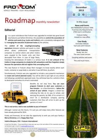 December
2013

Roadmap

monthly newsletter

News and Events
VIO TRANSGRUP achieves TAPA
Truck Security Requirements
(TSR) level 1 certification

Editorial

I

t is a pure coincidence that Frotcom was upgraded to include two great brand
new features just before Christmas: the possibility to control the association of
vehicles and assets (e.g. trucks and trailers); and a completely redesigned tool
for managing the execution of planned routes by the vehicles.
The control of the coupling/uncoupling
operations between vehicles and assets is a tool
which allows professional transportation
companies to control where and when trailers
were coupled to the tractor units and then
decoupled from them. In case of large fleets,
knowing the whereabouts of trailers is a serious issue. It is not unheard of for
trailers in large companies to simply be left somewhere and then forgotten simply
because the operations did not register that uncoupling event.
This new feature in Frotcom allows fleet managers to know exactly where each
trailer, container or swap body is; and when it was left there, by whom.
Simultaneously, Frotcom was also upgraded to include a very powerful mechanism
to create and control planned routes. You will be able to spot right on any vehicle
not following a predefined, approved route. You will know how far a vehicle is from
its destination and when its arrival is estimated.
Arriving in
3 minutes!

In this issue

Benefits do not stop here. You can even
program Frotcom to alert your customers a
few minutes – or a few kilometers – before the
arrival of your vehicle. Imagine a school bus
collecting the kids on its way to school, and
warning the parents, by SMS, of its arrival in 3
mns? Or a distribution company warning
customers that they will arrive to pick up the
parcels in 5 mns?

This is real service. And is now available to you in Frotcom!
Although I cannot see the future, I’m sure you will enjoy many other features we
have already planned for 2014.
Finally and foremost, let me take the opportunity to wish you and your family a
Merry Christmas and a Happy New Year.
Valério Marques, CEO - Frotcom International
A note from the editor – If you would like to have your own say in the next edition of this newsletter please do
not hesitate to get in touch at roadmap@frotcom.com.
Frotcom - Vehicle Tracking . Fleet Intelligence | Tel + 351 214 135 670 | www.frotcom.com
Angola |Belgium |Brazil |Bulgaria |Cameroon |Cape Verde |Colombia |Cyprus |Croatia |Egypt |Georgia |Greece |Italy |Kenya |Kosova |Luxembourg |
Macedonia |Madagascar |Mauritius |Morocco |Namibia |Portugal |Reunion Islands |Romania |Rwanda |Seychelles |Sierra Leone |Slovenia |
South Africa |Spain | Tanzania |Uganda |UK |

1

Frotcom Hellas
moved to a new office

Case Study
Envirobac reduces
fuel costs with Frotcom

New Features
Ready, Set, Go!
The new routes version
Coupling vehicles and assets

This and much more…

 