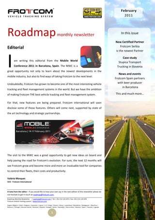 February
                                                                                                                                                      2011




Roadmap                                                                     monthly newsletter                                                      In this issue

                                                                                                                                                New Certified Partner
Editorial                                                                                                                                           Frotcom Serbia
                                                                                                                                                is the newest Partner



I         am writing this editorial from the Mobile World
          Conference 2011 in Barcelona, Spain. The MWC is a
great opportunity not only to learn about the newest developments in the
mobile industry, but also to find ways of taking Frotcom to the next level.
                                                                                                                                                     Case study
                                                                                                                                                  Stupica Transport
                                                                                                                                                 Trucking in Slovenia

                                                                                                                                                   News and events
                                                                                                                                                Frotcom Spain partners
Undoubtedly, Frotcom has grown to become one of the most interesting vehicle                                                                      with beer producer
                                                                                                                                                      in Barcelona
tracking and fleet management systems in the world. But we have the ambition
of making Frotcom THE best vehicle tracking and fleet management system.                                                                        This and much more…

For that, new features are being prepared. Frotcom international will soon
disclose some of those features. Others will come next, supported by state of
the art technology and strategic partnerships.




The visit to the MWC was a great opportunity to get new ideas on board and
help paving the road for Frotcom's evolution. For sure, the next 12 months will
see Frotcom grow and become more and more an invaluable tool for companies
to control their fleets, their costs and productivity.

Valério Marques
CEO - Frotcom International



A note from the editor – If you would like to have your own say in the next edition of this newsletter please do
not hesitate to get in touch at roadmap@frotcom.com.

Roadmap Monthly Newsletter | roadmap@frotcom.com | Tel + 351 214 135 670 | Fax +351 214 135 678
Frotcom vehicle tracking system | www.frotcom.com

Angola |Belgium | Brazil | Bulgaria | Cameroon | Cyprus | D. R. Congo | Greece | Kenya | Luxemburg | Macedonia | Madagascar | Mauritius |
Morocco | Portugal | Reunion Islands | Romania | Rwanda | Senegal | Serbia | Seychelles | Sierra Leone | Slovenia | Spain | Tanzania | Uganda


                                                                   1
 