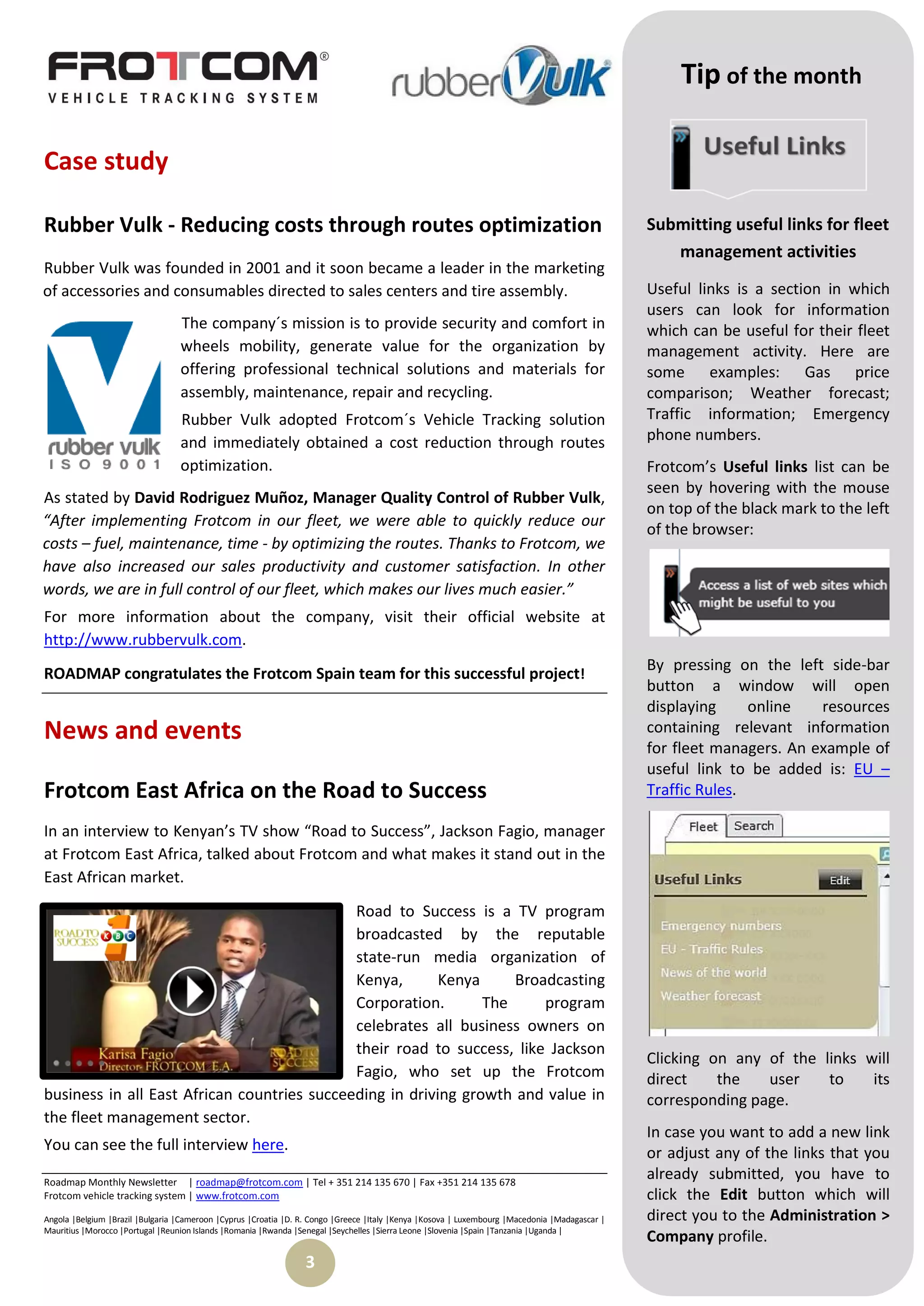 Tip of the month

Case study

Rubber Vulk - Reducing costs through routes optimization                                                                                        Submitting useful links for fleet
                                                                                                                                                   management activities
Rubber Vulk was founded in 2001 and it soon became a leader in the marketing
of accessories and consumables directed to sales centers and tire assembly.                                                                     Useful links is a section in which
                                                                                                                                                users can look for information
                                  The company´s mission is to provide security and comfort in                                                   which can be useful for their fleet
                                  wheels mobility, generate value for the organization by                                                       management activity. Here are
                                  offering professional technical solutions and materials for                                                   some examples: Gas price
                                  assembly, maintenance, repair and recycling.                                                                  comparison; Weather forecast;
                                  Rubber Vulk adopted Frotcom´s Vehicle Tracking solution                                                       Traffic information; Emergency
                                  and immediately obtained a cost reduction through routes                                                      phone numbers.
                                  optimization.                                                                                                 Frotcom’s Useful links list can be
                                                                                                                                                seen by hovering with the mouse
As stated by David Rodriguez Muñoz, Manager Quality Control of Rubber Vulk,
                                                                                                                                                on top of the black mark to the left
“After implementing Frotcom in our fleet, we were able to quickly reduce our
                                                                                                                                                of the browser:
costs – fuel, maintenance, time - by optimizing the routes. Thanks to Frotcom, we
have also increased our sales productivity and customer satisfaction. In other
words, we are in full control of our fleet, which makes our lives much easier.”
For more information about the company, visit their official website at
http://www.rubbervulk.com.
                                                                                                                                                By pressing on the left side-bar
ROADMAP congratulates the Frotcom Spain team for this successful project!
                                                                                                                                                button a window will open
                                                                                                                                                displaying     online   resources
News and events                                                                                                                                 containing relevant information
                                                                                                                                                for fleet managers. An example of
                                                                                                                                                useful link to be added is: EU –
Frotcom East Africa on the Road to Success                                                                                                      Traffic Rules.

In an interview to Kenyan’s TV show “Road to Success”, Jackson Fagio, manager
at Frotcom East Africa, talked about Frotcom and what makes it stand out in the
East African market.
                                             Road to Success is a TV program
                                             broadcasted by the reputable
                                             state-run media organization of
                                             Kenya,       Kenya     Broadcasting
                                             Corporation.       The     program
                                             celebrates all business owners on
                                             their road to success, like Jackson
                                                                                                                                                Clicking on any of the links will
                                             Fagio, who set up the Frotcom                                                                      direct    the   user    to    its
business in all East African countries succeeding in driving growth and value in                                                                corresponding page.
the fleet management sector.
                                                                                                                                                In case you want to add a new link
You can see the full interview here.                                                                                                            or adjust any of the links that you
Roadmap Monthly Newsletter | roadmap@frotcom.com | Tel + 351 214 135 670 | Fax +351 214 135 678
                                                                                                                                                already submitted, you have to
Frotcom vehicle tracking system | www.frotcom.com                                                                                               click the Edit button which will
Angola |Belgium |Brazil |Bulgaria |Cameroon |Cyprus |Croatia |D. R. Congo |Greece |Italy |Kenya |Kosova | Luxembourg |Macedonia |Madagascar |   direct you to the Administration >
Mauritius |Morocco |Portugal |Reunion Islands |Romania |Rwanda |Senegal |Seychelles |Sierra Leone |Slovenia |Spain |Tanzania |Uganda |
                                                                                                                                                Company profile.
                                                                 3
 