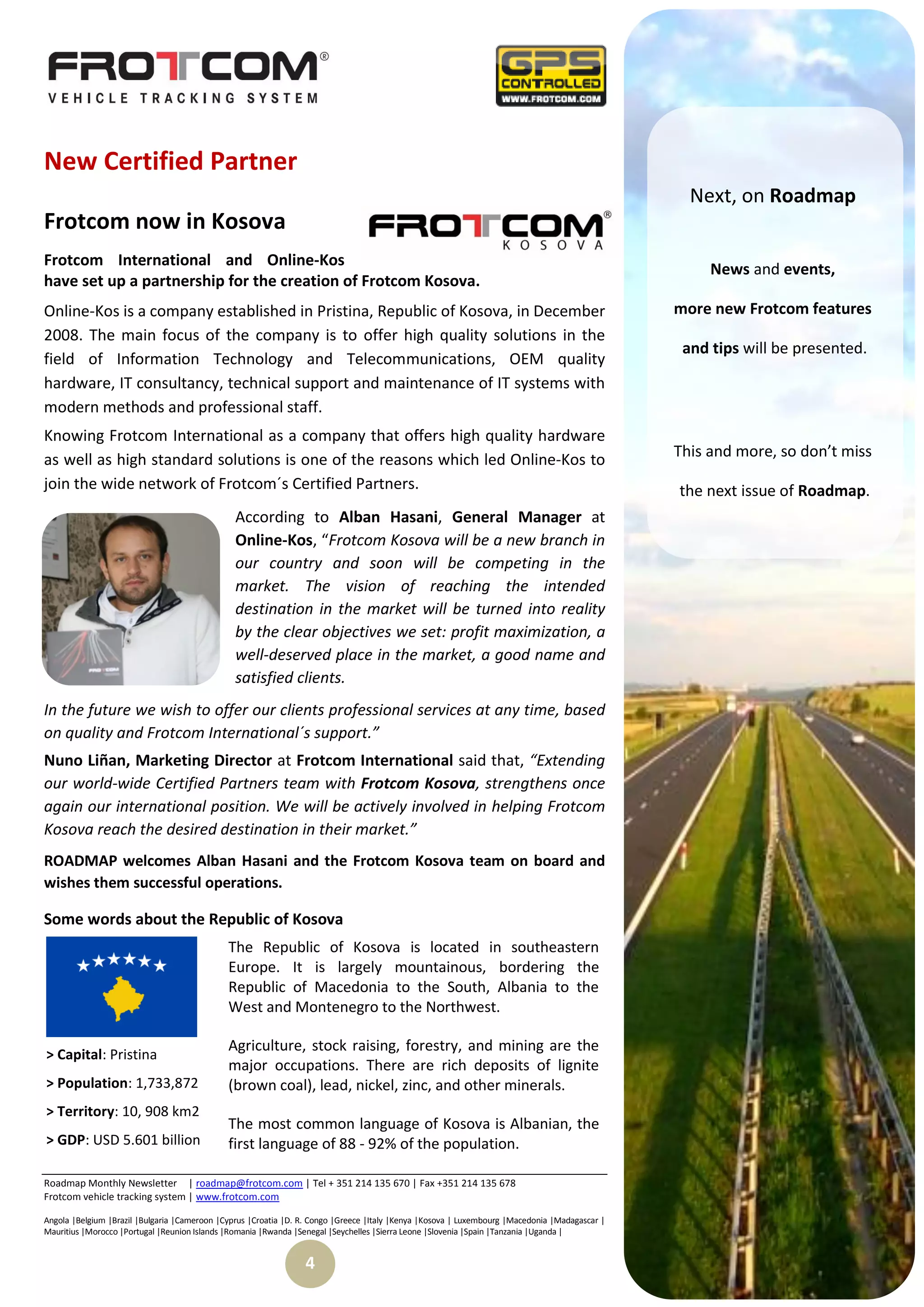 New Certified Partner
                                                                                                                                                  Next, on Roadmap
Frotcom now in Kosova
Frotcom International and Online-Kos
                                                                                                                                                     News and events,
have set up a partnership for the creation of Frotcom Kosova.
Online-Kos is a company established in Pristina, Republic of Kosova, in December                                                                more new Frotcom features
2008. The main focus of the company is to offer high quality solutions in the
                                                                                                                                                 and tips will be presented.
field of Information Technology and Telecommunications, OEM quality
hardware, IT consultancy, technical support and maintenance of IT systems with
modern methods and professional staff.
Knowing Frotcom International as a company that offers high quality hardware
as well as high standard solutions is one of the reasons which led Online-Kos to                                                                This and more, so don’t miss
join the wide network of Frotcom´s Certified Partners.                                                                                          the next issue of Roadmap.
                                                According to Alban Hasani, General Manager at
                                                Online-Kos, “Frotcom Kosova will be a new branch in
                                                our country and soon will be competing in the
                                                market. The vision of reaching the intended
                                                destination in the market will be turned into reality
                                                by the clear objectives we set: profit maximization, a
                                                well-deserved place in the market, a good name and
                                                satisfied clients.
In the future we wish to offer our clients professional services at any time, based
on quality and Frotcom International´s support.”
Nuno Liñan, Marketing Director at Frotcom International said that, “Extending
our world-wide Certified Partners team with Frotcom Kosova, strengthens once
again our international position. We will be actively involved in helping Frotcom
Kosova reach the desired destination in their market.”
ROADMAP welcomes Alban Hasani and the Frotcom Kosova team on board and
wishes them successful operations.

Some words about the Republic of Kosova
                                              The Republic of Kosova is located in southeastern
                                              Europe. It is largely mountainous, bordering the
                                              Republic of Macedonia to the South, Albania to the
                                              West and Montenegro to the Northwest.

                                              Agriculture, stock raising, forestry, and mining are the
> Capital: Pristina
                                              major occupations. There are rich deposits of lignite
> Population: 1,733,872                       (brown coal), lead, nickel, zinc, and other minerals.
> Territory: 10, 908 km2
                                              The most common language of Kosova is Albanian, the
> GDP: USD 5.601 billion                      first language of 88 - 92% of the population.

Roadmap Monthly Newsletter | roadmap@frotcom.com | Tel + 351 214 135 670 | Fax +351 214 135 678
Frotcom vehicle tracking system | www.frotcom.com

Angola |Belgium |Brazil |Bulgaria |Cameroon |Cyprus |Croatia |D. R. Congo |Greece |Italy |Kenya |Kosova | Luxembourg |Macedonia |Madagascar |
Mauritius |Morocco |Portugal |Reunion Islands |Romania |Rwanda |Senegal |Seychelles |Sierra Leone |Slovenia |Spain |Tanzania |Uganda |


                                                                 4
 