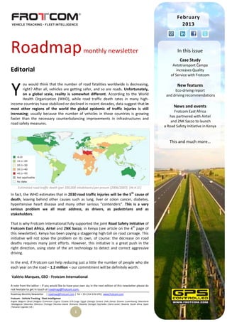 February
                                                                                                                                                          2013




Roadmap                                                                   monthly newsletter                                                            In this issue
                                                                                                                                                         Case Study
                                                                                                                                                     Avtotransport Čampa
Editorial                                                                                                                                               increases Quality
                                                                                                                                                    of Service with Frotcom



Y
        ou would think that the number of road fatalities worldwide is decreasing,                                                                      New features
        right? After all, vehicles are getting safer, and so are roads. Unfortunately,                                                                Eco-driving report
        on a global scale, reality is somewhat different. According to the World                                                                 and driving recommendations
        Health Organization (WHO), while road traffic death rates in many high-
income countries have stabilized or declined in recent decades, data suggest that in
                                                                                                                                                      News and events
most other regions of the world the global epidemic of traffic injuries is still
                                                                                                                                                      Frotcom East Africa
increasing; usually because the number of vehicles in those countries is growing
                                                                                                                                                   has partnered with Airtel
faster than the necessary counterbalancing improvements in infrastructures and
                                                                                                                                                    and 2NK Sacco to launch
road safety measures.
                                                                                                                                                a Road Safety Initiative in Kenya


                                                                                                                                                   This and much more…




       Estimated road traffic death (per 100,000 inhabitants) per annum (2006/2007). (W.H.O.)

In fact, the WHO estimates that in 2030 road traffic injuries will be the 5th cause of
death, leaving behind other causes such as lung, liver or colon cancer, diabetes,
hypertensive heart disease and many other serious “contenders”. This is a very
serious problem we all must address, as drivers, as pedestrians and as
stakeholders.

That is why Frotcom International fully supported the joint Road Safety Initiative of
Frotcom East Africa, Airtel and 2NK Sacco, in Kenya (see article on the 4th page of
this newsletter). Kenya has been paying a staggering high toll on road carnage. This
initiative will not solve the problem on its own, of course: the decrease on road
deaths requires many joint efforts. However, this initiative is a great push in the
right direction, using state of the art technology to detect and correct aggressive
driving.

In the end, if Frotcom can help reducing just a little the number of people who die
each year on the road – 1.2 million – our commitment will be definitely worth.

Valério Marques, CEO - Frotcom International

A note from the editor – If you would like to have your own say in the next edition of this newsletter please do
not hesitate to get in touch at roadmap@frotcom.com.
Roadmap Monthly Newsletter          | roadmap@frotcom.com | Tel + 351 214 135 670 | www.frotcom.com
Frotcom - Vehicle Tracking . Fleet Intelligence
Angola |Belgium |Brazil |Bulgaria |Cameroon |Cyprus |Croatia |D.R.Congo |Egypt |Georgia |Greece |Italy |Kenya |Kosova |Luxembourg |Macedonia
|Madagascar |Mauritius |Morocco |Portugal |Reunion Islands |Romania |Rwanda |Senegal |Seychelles |Sierra Leone |Slovenia |South Africa |Spain
|Tanzania |Uganda |UK |

                                                                 1
 