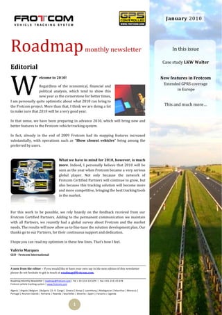 January 2010




Roadmap                                                            monthly newsletter                                       In this issue

                                                                                                                       Case study LKW Walter
Editorial


W
                         elcome to 2010!                                                                               New features in Frotcom
                                                                                                                        Extended GPRS coverage
                  Regardless of the economical, financial and
                  political analysis, which tend to show this                                                                  in Europe
                  new year as the cornerstone for better times,
I am personally quite optimistic about what 2010 can bring to
the Frotcom project. More than that, I think we are doing a lot                                                         This and much more…
to make sure that 2010 will be a very good year.

In that sense, we have been preparing in advance 2010, which will bring new and
better features to the Frotcom vehicle tracking system.

In fact, already in the end of 2009 Frotcom had its mapping features increased
substantially, with operations such as “Show closest vehicles” being among the
preferred by users.


                                           What we have in mind for 2010, however, is much
                                           more. Indeed, I personally believe that 2010 will be
                                           seen as the year when Frotcom became a very serious
                                           global player. Not only because the network of
                                           Frotcom Certified Partners will continue to grow, but
                                           also because this tracking solution will become more
                                           and more competitive, bringing the best tracking tools
                                           in the market.



For this work to be possible, we rely heavily on the feedback received from our
Frotcom Certified Partners. Adding to the permanent communication we maintain
with all Partners, we recently had a global survey about Frotcom and the market
needs. The results will now allow us to fine-tune the solution development plan. Our
thanks go to our Partners, for their continuous support and dedication.

I hope you can read my optimism in these few lines. That’s how I feel.

Valério Marques
CEO - Frotcom International



A note from the editor – If you would like to have your own say in the next edition of this newsletter
please do not hesitate to get in touch at roadmap@frotcom.com.

Roadmap Monthly Newsletter | roadmap@frotcom.com | Tel + 351 214 135 670 | Fax +351 214 135 678
Frotcom vehicle tracking system | www.frotcom.com

Algeria | Angola |Belgium | Bulgaria | D. R. Congo | Greece | Kenya | Luxemburg | Madagascar | Mauritius | Morocco |
Portugal | Reunion Islands | Romania | Rwanda | Seychelles | Slovenia | Spain | Tanzania | Uganda



                                                         1
 