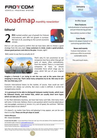 January
                                                                                                                                                            2012




Roadmap                                                                   monthly newsletter                                                              In this issue
                                                                                                                                                         New Features
                                                                                                                                                Individualization of working periods
Editorial                                                                                                                                          and permitted driving periods
                                                                                                                                                   New vehicle counters in fleet



2
                 011 marked another year of growth for Frotcom
                 International, with 30% YoY growth in turnover.
                                                                                                                                                           Case Study
                 Not bad at all, according to the current economic
                                                                                                                                                Cybarco Ltd adopts Frotcom to its
                 climate.
                                                                                                                                                  contracting operations fleet
And so I am very proud to confirm that we have been able to choose a good
strategy from the very start. Keep customers in mind, create a good product,                                                                           News and events
choose good partners and stick to the plan. Simple, right?                                                                                          Frotcom International – in a
Well, easier to say than to actually do it!                                                                                                        continuous effort to promote
                                                                                                                                                         sustainable events
                                                                       That’s why it’s not uncommon to see
                                                                       companies lose focus when they get all                                         This and much more…
                                                                       sorts of inputs, often contradictory,
                               t
                                                                       from the market. There is, in most tech
                                                                       companies at least, an almost
                                                                       irresistible force which drags you to
                                                                       areas which fall out of your original
                                                                       plan.
Imagine a Formula 1 car trying to win the race and at the same time pit
stopping in every lap. That’s what many companies try to do. Not easy to win
the race that way, is it?

Frotcom International listens to the market, of course. How could we not?
Customers are always our priority. But once a plan is defined, it cannot be
changed every month.
It is paramount to be able to distinguish between market trends, which must
be followed closely, and market fads, which are usually short term hypes
which can take you off course.
In the fleet telematics business, we have had many such fads. And many more
will come. In the end, I believe, there is one question which must be asked about
any new gadget, accessory or service. It is, sort of speak, the acid test: “Will this
add real value to our clients?”

If it doesn’t, no matter how fancy and glowing it may appear, we can be sure
that it is a fad. These are the pit stops to avoid.
Valério Marques
CEO - Frotcom International

A note from the editor – If you would like to have your own say in the next edition of this newsletter please do
not hesitate to get in touch at roadmap@frotcom.com.
Roadmap Monthly Newsletter | roadmap@frotcom.com | Tel + 351 214 135 670 | Fax +351 214 135 678
Frotcom vehicle tracking system | www.frotcom.com

Angola |Belgium |Brazil |Bulgaria |Cameroon |Cyprus |Croatia |D. R. Congo |Greece |Italy |Kenya |Luxemburg |Macedonia |Madagascar | Mauritius
|Morocco |Portugal |Reunion Islands |Romania |Rwanda |Senegal |Serbia |Seychelles |Sierra Leone |Slovenia |Spain |Tanzania |Uganda |


                                                                 1
 