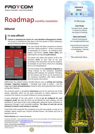 January
                                                                                                                                                        2013




Roadmap                                                                   monthly newsletter                                                         In this issue

                                                                                                                                                      Case Study
Editorial                                                                                                                                        Transport sacco adopts
                                                                                                                                                   IT system to enhance
                                                                                                                                                  the control of vehicles



I      t's now official!
       Frotcom is preparing the launch of a new Workforce Management module.
       The launch is scheduled to take place in the first quarter of 2013, following a
       period of field tests which has already begun.
                                                                                                                                                   New and Events
                                                                                                                                                  Frotcom International
                                                                                                                                                has strengthened the team

                                                                                                                                                Frotcom Romania sponsors
                                                        The new module will allow companies to interact
                                                                                                                                                  The Roadmanians Team
                                                        with their mobile workforce – drivers, technicians
                                                                                                                                                 in the Budapest – Bamako
                                                        or salespeople, for instance – by sending to their
                                                                                                                                                         Rally 2013
                                                        tablets, over-the-air, service orders (jobs) and
                                                        collecting the corresponding job statuses.
                                                        The system also allows the workers to fill in the                                       This and much more…
                                                        necessary forms at each step of the way,
                                                        according to the instructions set by the company.
                                                        As examples of such forms, think of an unloading
                                                        form or of a refuelling form.
                                                        The new module can be completely integrated, by
                                                        linking Frotcom to the company’s backoffice
                                                        (linking to ERP software, for example). Therefore,
                                                        the job statuses and forms can be processed by
                                                        the company’s backoffice, after being collected
                                                        from the workers by Frotcom.
Additionally, the onboard system includes features such as sending and receiving
messages, integrated navigation – including truck mode as option – and the
triggering of alerts (driving behaviour related or other alerts generated by Frotcom),
among other features.
The on-board system is completely autonomous and can be used even out of the
vehicle, optionally, which can be quite convenient to collect signatures from
customers, for instance, as a proof of delivery or service acceptance.
A great advantage of the new system is that it can be configured for each
company’s needs. Not only the forms can be defined for each company, but the
workflow for each type of job is also configurable, taking the driver, technician or
salesperson through a very controlled workflow. The status of each job can be
followed in Frotcom’s web interface in real time.
If you’d like to be among the first companies to try the new module, as soon as it is
available, please contact your Frotcom Certified Partner. We believe you’ll be as
pleased as we are.
Valério Marques, CEO - Frotcom International
A note from the editor – If you would like to have your own say in the next edition of this newsletter please do
not hesitate to get in touch at roadmap@frotcom.com.
Roadmap Monthly Newsletter          | roadmap@frotcom.com | Tel + 351 214 135 670 | www.frotcom.com
Frotcom - Vehicle Tracking . Fleet Intelligence
Angola |Belgium |Brazil |Bulgaria |Cameroon |Cyprus |Croatia |D.R.Congo |Egypt |Georgia |Greece |Italy |Kenya |Kosova |Luxembourg |Macedonia
|Madagascar |Mauritius |Morocco |Portugal |Reunion Islands |Romania |Rwanda |Senegal |Seychelles |Sierra Leone |Slovenia |South Africa |Spain
|Tanzania |Uganda |UK |

                                                                 1
 