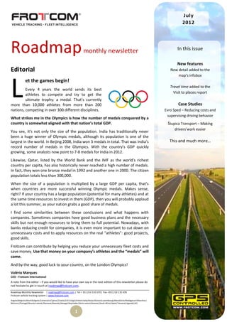 July
                                                                                                                                                  2012




Roadmap                                                               monthly newsletter                                                       In this issue

                                                                                                                                               New features
Editorial                                                                                                                                  New detail added to the
                                                                                                                                               map’s infobox




L
              et the games begin!
                                                                                                                                           Travel time added to the
         Every 4 years the world sends its best
                                                                                                                                             Visit to places report
         athletes to compete and try to get the
         ultimate trophy: a medal. That’s currently
more than 10,000 athletes from more than 200                                                                                                    Case Studies
nations, competing in over 300 different disciplines.                                                                                   Evro Sped – Reducing costs and
                                                                                                                                         supervising driving behavior
What strikes me in the Olympics is how the number of medals conquered by a
country is somewhat aligned with that nation’s total GDP.                                                                                Štupica Transport – Making
                                                                                                                                             drivers’work easier
You see, it’s not only the size of the population. India has traditionally never
been a huge winner of Olympic medals, although its population is one of the
largest in the world. In Beijing 2008, India won 3 medals in total. That was India’s                                                      This and much more…
record number of medals in the Olympics. With the country’s GDP quickly
growing, some analysts now point to 7-8 medals for India in 2012.
Likewise, Qatar, listed by the World Bank and the IMF as the world’s richest
country per capita, has also historically never reached a high number of medals.
In fact, they won one bronze medal in 1992 and another one in 2000. The citizen
population totals less than 300,000.
When the size of a population is multiplied by a large GDP per capita, that’s
when countries are more successful winning Olympic medals. Makes sense,
right? If your country has a large population (potential for many athletes) and at
the same time resources to invest in them (GDP), then you will probably applaud
a lot this summer, as your nation grabs a good share of medals.
I find some similarities between these conclusions and what happens with
companies. Sometimes companies have good business plans and the necessary
skills but not enough resources to bring them to full potential. Nowadays, with
banks reducing credit for companies, it is even more important to cut down on
unnecessary costs and to apply resources on the real “athletes”: good projects,
good skills.
Frotcom can contribute by helping you reduce your unnecessary fleet costs and
save money. Use that money on your company’s athletes and the “medals” will
come.
And by the way, good luck to your country, on the London Olympics!
Valério Marques
CEO - Frotcom International
A note from the editor – If you would like to have your own say in the next edition of this newsletter please do
not hesitate to get in touch at roadmap@frotcom.com.

Roadmap Monthly Newsletter | roadmap@frotcom.com | Tel + 351 214 135 670 | Fax +351 214 135 678
Frotcom vehicle tracking system | www.frotcom.com
Angola|Belgium|Brazil|Bulgaria|Cameroon|Cyprus|Croatia|D.R.Congo|Greece|Italy|Kenya|Kosova|Luxembourg|Macedonia|Madagascar|Mauritius|
Morocco|Portugal|Reunion Islands|Romania|Rwanda|Senegal|Seychelles|Sierra Leone|Slovenia|South Africa|Spain|Tanzania|Uganda|UK|


                                                              1
 