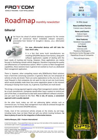 Roadmap Monthly Newsletter | roadmap@frotcom.com | Tel + 351 214 135 670 | www.frotcom.com
Frotcom - Vehicle Tracking
.
Fleet Intelligence
Angola |Belgium |Brazil |Bulgaria |Cameroon |Colombia |Cyprus |Croatia |Egypt |Georgia |Greece |Italy |Kenya |Kosova |Luxembourg |
Macedonia|Madagascar |Mauritius |Morocco |Namibia | Portugal |Reunion Islands |Romania |Rwanda |Seychelles |Sierra Leone |Slovenia |South
Africa |Spain | Tanzania |Uganda |UK |
1
Roadmapmonthly newsletter
Editorial
hat future lies ahead of vehicle telematics equipment for the remote
control of commercial fleets? Embedded onboard computers,
preinstalled from factory? Or brought-in devices, a.k.a. aftermarket
devices?
For now, aftermarket devices will still take the
lead. Here’s why.
It is a fact that some truck manufacturers are
installing GPS/GPRS devices from factory, along with
software applications capable of dealing with the
basic needs of tracking and tracing. However, these applications are mainly
focused in facilitating remote vehicle diagnosis, therefore improving the quality
and effectiveness of maintenance actions. When it comes to fleet management
capabilities, these solutions have in general not evolved so much as a dedicated
fleet management application.
There is, however, other compelling reason why OEM/factory fitted solutions
have a hard time convincing customers: in general, fleets are not composed of
vehicles of only one brand. There are some explanations to this, but one of the
most frequent is that companies do not want to rely on just one truck brand,
which would probably make them lose some negotiation power in the moment
of buying or leasing more trucks. So, in general, truck fleets are multi-brand.
This brings a strong argument against using a fleet management solution offered
by a truck manufacturer. Companies would either have a system to control just
part of the fleet, or would have to deal with several different software solutions,
one per each truck brand on the fleet. This is not, of course, a convenient
approach and is usually rejected.
On the other hand, makes are still not addressing lighter vehicles such as
commercial vans. For those, fleet management must really be achieved through the
integration of aftermarket GPS/GPRS devices.
Finally, most of the commercial vehicles already on the streets, by and large,
including trucks, have not been fitted yet with any vehicle tracking hardware. So
there is plenty of room for the integration of aftermarket devices.
Valério Marques, CEO - Frotcom International
A note from the editor – If you would like to have your own say in the next edition of this newsletter please do
not hesitate to get in touch at roadmap@frotcom.com.
W
July
2013
In this issue
New Certified Partner
Frotcom now in Namibia
News and Events
Frotcom Spain
exhibited in Seville
New Features
Notebook now available
in Frotcom
Case Study
Interview with
Theodoros Nikolovgenis,
Distribution Center Manager at the
Papaellinas Group of Companies
This and much more…
 