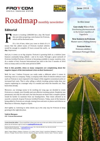 June 2010




Roadmap                                                            monthly newsletter                                          In this issue

                                                                                                                          Case study Mikro+Polo
Editorial                                                                                                                Distributing pharmaceuticals
                                                                                                                          in the former republics of




F
               rotcom is tracking 1,000,000 km a day. We found                                                                    Yugoslavia
               this out when preparing a new feature for Frotcom,
               which will be disclosed soon.                                                                             New features in Frotcom
                                                                                                                        Master users | Hiding history
          It’s a lot of kms, when you come to think of it. It
means that the added routes of Frotcom tracked vehicles                                                                      Frotcom News
would be enough to complete 25 tours around the earth… a
                                                                                                                            Frotcom exhibits |
day. Impressive.
                                                                                                                         Adventure Portugal-China
And yet, it comes as no big surprise. Frotcom is growing both as a solution (new
features constantly being added) – and in its reach. Through a great network of
Frotcom Certified Partners, Frotcom is becoming available in many countries now.
As a matter of fact, Frotcom International has sold in the first 5 months of 2010                                          This and much more…
twice as many units as in the same period of 2009.

How is this possible, when so many companies are complaining about the
negative impact of the international crisis on their businesses?

Well, for one, I believe Frotcom can really make a different when it comes to
lowering costs in a company. Today, a company with a fleet of vehicles without a tool
such as Frotcom is more exposed to the impact of the negative economical cycles or
increased fuel costs. That is why selling a vehicle tracking system today does not
require explaining to a manager why it is needed and what the benefits are. They
know that already.

Moreover, our strategy seems to be working ok. Long ago, we decided to create
Frotcom as a simple, user-friendly and cost-effective tracking system. Simplicity was
paramount, not only for end users, but also because we knew that a complex system
would be harder to maintain from our headquarters. That vision allowed us to
nourish a network of great Frotcom Certified Partners. Today, most of the features
being added to Frotcom are already coming from end users in places such diverse as
Mauritius or Slovenia, Angola or Spain.

And rightly so. Listening to what clients say is the only way for Frotcom to keep
growing in the right direction.

Valério Marques
CEO - Frotcom International



A note from the editor – If you would like to have your own say in the next edition of this newsletter
please do not hesitate to get in touch at roadmap@frotcom.com.

Roadmap Monthly Newsletter | roadmap@frotcom.com | Tel + 351 214 135 670 | Fax +351 214 135 678
Frotcom vehicle tracking system | www.frotcom.com

Algeria | Angola |Belgium | Bulgaria | Cameroon | D. R. Congo | Greece | Kenya | Luxemburg | Madagascar | Mauritius |
Morocco | Portugal | Reunion Islands | Romania | Rwanda | Senegal | Seychelles | Slovenia | Spain | Tanzania | Uganda


                                                        1
 