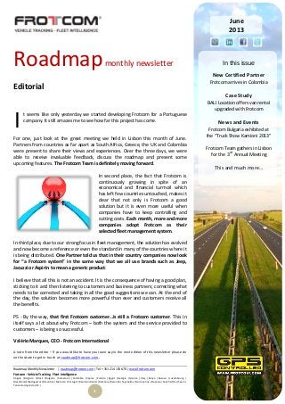 Roadmap Monthly Newsletter | roadmap@frotcom.com | Tel + 351 214 135 670 | www.frotcom.com
Frotcom - Vehicle Tracking
.
Fleet Intelligence
Angola |Belgium |Brazil |Bulgaria |Cameroon |Colombia |Cyprus |Croatia |Egypt |Georgia |Greece |Italy |Kenya |Kosova |Luxembourg |
Macedonia|Madagascar |Mauritius |Morocco |Portugal |Reunion Islands |Romania |Rwanda |Seychelles |Sierra Leone |Slovenia |South Africa |Spain |
Tanzania |Uganda |UK |
1
Roadmapmonthly newsletter
Editorial
t seems like only yesterday we started developing Frotcom for a Portuguese
company. It still amazes me to see how far this project has come.
For one, just look at the great meeting we held in Lisbon this month of June.
Partners from countries as far apart as South Africa, Greece, the UK and Colombia
were present to share their views and experiences. Over the three days, we were
able to receive invaluable feedback, discuss the roadmap and present some
upcoming features. The Frotcom Team is definitely moving forward.
In second place, the fact that Frotcom is
continuously growing in spite of an
economical and financial turmoil which
has left few countries untouched, makes it
clear that not only is Frotcom a good
solution but it is even more useful when
companies have to keep controlling and
cutting costs. Each month, more and more
companies adopt Frotcom as their
selected fleet management system.
In third place, due to our strong focus in fleet management, the solution has evolved
and now become a reference or even the standard in many of the countries where it
is being distributed. One Partner told us that in their country companies now look
for “a Frotcom system” in the same way that we all use brands such as Jeep,
Jacuzzi or Aspirin to mean a generic product.
I believe that all this is not an accident. It is the consequence of having a good plan,
sticking to it and then listening to customers and business partners; correcting what
needs to be corrected and taking in all the good suggestions we can. At the end of
the day, the solution becomes more powerful than ever and customers receive all
the benefits.
PS - By the way, that first Frotcom customer…is still a Frotcom customer. This in
itself says a lot about why Frotcom – both the system and the service provided to
customers – is being so successful.
Valério Marques, CEO - Frotcom International
A note from the editor – If you would like to have your own say in the next edition of this newsletter please do
not hesitate to get in touch at roadmap@frotcom.com.
I
June
2013
In this issue
New Certified Partner
Frotcom arrives in Colombia
Case Study
BALI Location offers van rental
upgraded with Frotcom
News and Events
Frotcom Bulgaria exhibited at
the “Truck Show Kamioni 2013”
Frotcom Team gathers in Lisbon
for the 3rd
Annual Meeting
This and much more…
 