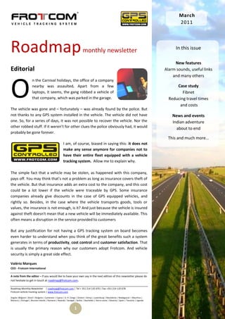 March
                                                                                                                                                       2011




Roadmap                                                                     monthly newsletter                                                        In this issue

                                                                                                                                                     New features
Editorial                                                                                                                                       Alarm sounds, useful links
                                                                                                                                                    and many others



O
                      n the Carnival holidays, the office of a company
                      nearby was assaulted. Apart from a few                                                                                          Case study
                      laptops, it seems, the gang robbed a vehicle of                                                                                    Fibnet
                      that company, which was parked in the garage.                                                                               Reducing travel times
                                                                                                                                                       and costs
The vehicle was gone and – fortunately – was already found by the police. But
not thanks to any GPS system installed in the vehicle. The vehicle did not have                                                                     News and events
one. So, for a series of days, it was not possible to recover the vehicle. Nor the                                                                  Indian adventure
other robbed stuff. If it weren’t for other clues the police obviously had, it would                                                                  about to end
probably be gone forever.
                                                                                                                                                 This and much more…
                                                       I am, of course, biased in saying this: it does not
                                                       make any sense anymore for companies not to
                                                       have their entire fleet equipped with a vehicle
                                                       tracking system. Allow me to explain why.

The simple fact that a vehicle may be stolen, as happened with this company,
pays off. You may think that’s not a problem as long as insurance covers theft of
the vehicle. But that insurance adds an extra cost to the company, and this cost
could be a lot lower if the vehicle were traceable by GPS. Some insurance
companies already give discounts in the case of GPS equipped vehicles, and
rightly so. Besides, in the case where the vehicle transports goods, tools or
values, the insurance is not enough, is it? And just because the vehicle is insured
against theft doesn’t mean that a new vehicle will be immediately available. This
often means a disruption in the service provided to customers

But any justification for not having a GPS tracking system on board becomes
even harder to understand when you think of the great benefits such a system
generates in terms of productivity, cost control and customer satisfaction. That
is usually the primary reason why our customers adopt Frotcom. And vehicle
security is simply a great side effect.

Valério Marques
CEO - Frotcom International

A note from the editor – If you would like to have your own say in the next edition of this newsletter please do
not hesitate to get in touch at roadmap@frotcom.com.

Roadmap Monthly Newsletter | roadmap@frotcom.com | Tel + 351 214 135 670 | Fax +351 214 135 678
Frotcom vehicle tracking system | www.frotcom.com

Angola |Belgium | Brazil | Bulgaria | Cameroon | Cyprus | D. R. Congo | Greece | Kenya | Luxemburg | Macedonia | Madagascar | Mauritius |
Morocco | Portugal | Reunion Islands | Romania | Rwanda | Senegal | Serbia | Seychelles | Sierra Leone | Slovenia | Spain | Tanzania | Uganda


                                                                   1
 