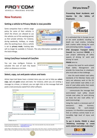Did you know?

                                                                                                                                                Preventing Road Accidents and
                                                                                                                                                Injuries for the Safety of
New Features
                                                                                                                                                Employees

Setting a vehicle to Privacy Mode is now possible

Some companies have a vehicle usage
policy for some of their vehicles in
which the drivers are allowed to use
the vehicles out of the working period,
                                                                                                                                                It is estimated that in Europe six out
as their private vehicles. For instance,                                                                                                        of ten work accidents resulting in
during weekends, holidays, or simply                                                                                                            death are road crashes, including
after the working hours. Once a vehicle                                                                                                         both crashes while driving for work
is set to privacy mode, tracking data                                                                                                           and commuting crashes. (Eurogip)
will no longer be available in Frotcom. The only information available will be                                                                  ETSC (European Transport Safety
the total mileage.                                                                                                                              Council) has launched PRAISE, a 3
                                                                                                                                                year project addressing all safety
                                                                                                                                                aspects of driving ‘at’ work and
Using Cost/hour instead of Cost/km                                                                                                              driving ‘to’ work.

You can now configure Frotcom to                                                                                                                PRAISE aims to:
calculate the cost of each trip based                                                                                                           - advance the need for work-related
either on distance or on time.                                                                                                                  Road Safety Management and
                                                                                                                                                provide the know-how to employers
                                                                                                                                                who must take on that challenge.
Select, copy, cut and paste values and texts                                                                                                    - raise the work-related road safety
                                                                                                                                                standards of EU Member States and
Active input text boxes have a context menu you can use to help you select,
                                                                                                                                                carry out advocacy work at the EU
copy, cut and paste values and texts. For instance, when you are sending a
                                                                                                                                                level: work-related road safety is an
message to a driver, in Interact, you can right click on the message field and                                                                  area of road safety policy that needs
paste a text previously copied from other software.                                                                                             renewed political commitment.
                                                                                                                                                -    communicate the message that
                                                                                                                                                work-related road safety should
                                                                                                                                                include road safety ‘at’ work (driving
                                                                                                                                                on duty) but also road safety ‘to’
                                                                                                                                                work (commuting).
                                                                                                                                                Using the roads is a necessary part of
                                                                                                                                                everyone’s         daily     business,
                                                                                                                                                increasingly      for     work-related
                                                                                                                                                purposes. It is therefore unacceptable
                                                                                                                                                that an ordinary activity leads to an
                                                                                                                                                incredibly high level of injury and
                                                                                                                                                death.
                                                                                                                                                To put it shortly, PRAISE is about
                                                                                                                                                “Mobilizing knowledge to create
Roadmap Monthly Newsletter | roadmap@frotcom.com | Tel + 351 214 135 670 | Fax +351 214 135 678
Frotcom vehicle tracking system | www.frotcom.com                                                                                               work-related road safety leadership.”
Angola |Belgium |Brazil |Bulgaria |Cameroon |Cyprus |Croatia |D. R. Congo |Greece |Italy |Kenya |Kosova | Luxembourg |Macedonia |Madagascar |
Mauritius |Morocco |Portugal |Reunion Islands |Romania |Rwanda |Senegal |Seychelles |Sierra Leone |Slovenia |Spain |Tanzania |Uganda | UK |


                                                                 2                                                                              Source: http://www.etsc.eu/PRAISE.php
 