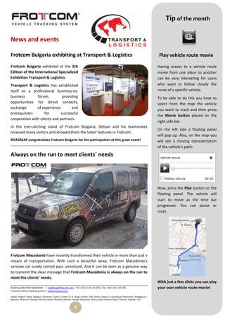 Tip of the month

News and events

Frotcom Bulgaria exhibiting at Transport & Logistics                                                                                             Play vehicle route movie

Frotcom Bulgaria exhibited at the 5th                                                                                                           Having access to a vehicle route
Edition of the International Specialized                                                                                                        movie from one place to another
Exhibition Transport & Logistics.                                                                                                               can be very interesting for users
Transport & Logistics has established                                                                                                           who want to follow closely the
itself as a professional business-to-                                                                                                           route of a specific vehicle.
business       forum,          providing                                                                                                        To be able to do this you have to
opportunities for direct contacts,                                                                                                              select from the map the vehicle
exchange       of experience        and                                                                                                         you want to track and then press
prerequisites       for       successful
                                                                                                                                                the Movie button placed on the
cooperation with clients and partners.
                                                                                                                                                right side bar.
In the eye-catching stand of Frotcom Bulgaria, Delyan and his teammates
                                                                                                                                                On the left side a floating panel
received many visitors and showed them the latest features in Frotcom.
                                                                                                                                                will pop up. Also, on the map you
ROADMAP congratulates Frotcom Bulgaria for the participation at this great event!                                                               will see a moving representation
                                                                                                                                                of the vehicle’s path:
Always on the run to meet clients´ needs




                                                                                                                                                Now, press the Play button on the
                                                                                                                                                floating panel. The vehicle will
                                                                                                                                                start to move as the time bar
                                                                                                                                                progresses. You can pause or
                                                                                                                                                reset.




Frotcom Macedonia have recently transformed their vehicle in more than just a
means of transportation. With such a beautiful wrap, Frotcom Macedonia’s
services car surely cannot pass unnoticed. And it can be seen as a genuine way
to transmit the clear message that Frotcom Macedonia is always on the run to
meet the clients’ needs.
                                                                                                                                                With just a few clicks you can play
Roadmap Monthly Newsletter | roadmap@frotcom.com | Tel + 351 214 135 670 | Fax +351 214 135 678                                                 your own vehicle route movie!
Frotcom vehicle tracking system | www.frotcom.com

Angola |Belgium |Brazil |Bulgaria |Cameroon |Cyprus |Croatia |D. R. Congo |Greece |Italy |Kenya |Kosova | Luxembourg |Macedonia |Madagascar |
Mauritius |Morocco |Portugal |Reunion Islands |Romania |Rwanda |Senegal |Seychelles |Sierra Leone |Slovenia |Spain |Tanzania |Uganda | UK |


                                                                 3
 