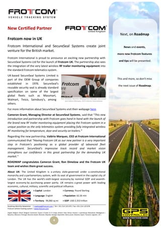 New Certified Partner
                                                                                                                                                  Next, on Roadmap
Frotcom now in UK
Frotcom International and SecureSeal Systems create joint                                                                                            News and events,
venture for the British market.
                                                                                                                                                more new Frotcom features
Frotcom International is proud to announce an exciting new partnership with
SecureSeal Systems Ltd for the launch of Frotcom UK. The partnership also sees                                                                   and tips will be presented.
the integration of the very latest wireless RF trailer monitoring equipment into
the standard Frotcom telematics system.
UK-based SecureSeal Systems Limited is
part of the OEM Group of companies                                                                                                              This and more, so don’t miss
established in 1976. SecureSeal’s
                                                                                                                                                the next issue of Roadmap.
reusable security seal is already standard
specification on some of the largest
global fleets such as Massmart,
                                                                             Ron Dimelow, Business Development Manager Secureseal
Walmart, Tesco, Sainsbury’s, among                                               and Valerio Marques, CEO Frotcom International
others.
For more information about SecureSeal Systems visit their webpage here.
Cameron Grant, Managing Director at SecureSeal Systems, said that “This new
introduction and partnership with Frotcom goes hand in hand with the launch of
the brand new RF trailer monitoring equipment placing the Frotcom system in a
unique position as the only telematics system providing fully integrated wireless
RF monitoring for temperature, door and security on trailers.”
Regarding the new partnership, Valério Marques, CEO at Frotcom International
communicated that “Having Frotcom UK as our new partner is a very important
step in Frotcom’s positioning as a global provider of advanced fleet
management. SecureSeal’s impressive track record and market vision
strenghtens our confidence in this great partnership for the demanding UK
market.”
ROADMAP congratulates Cameron Grant, Ron Dimelow and the Frotcom UK
team and wishes them great success.
About UK: The United Kingdom is a unitary state governed under a constitutional
monarchy and a parliamentary system, with its seat of government in the capital city of
London. The UK has the world's sixth-largest economy by nominal GDP and seventh-
largest economy by purchasing power parity. UK remains a great power with leading
economic, cultural, military, scientific and political influence.
                                    > Capital: London                          > Currency: Pound Sterling

                                    > Language: English                        > Population: 62.26 mln

                                    > Territory: 94,060 sq mi                  > GDP: USD 2.253 trillion

Roadmap Monthly Newsletter | roadmap@frotcom.com | Tel + 351 214 135 670 | Fax +351 214 135 678
Frotcom vehicle tracking system | www.frotcom.com

Angola |Belgium |Brazil |Bulgaria |Cameroon |Cyprus |Croatia |D. R. Congo |Greece |Italy |Kenya |Kosova | Luxembourg |Macedonia |Madagascar |
Mauritius |Morocco |Portugal |Reunion Islands |Romania |Rwanda |Senegal |Seychelles |Sierra Leone |Slovenia |Spain |Tanzania |Uganda | UK |


                                                                 4
 