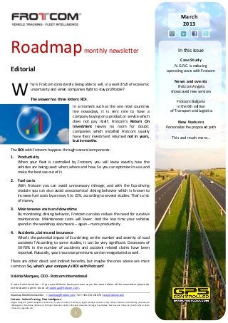 March
                                                                                                                                                        2013




Roadmap                                                                   monthly newsletter                                                           In this issue
                                                                                                                                                        Case Study
                                                                                                                                                    N.G.R.C. is reducing
Editorial                                                                                                                                       operating costs with Frotcom

                                                                                                                                                     News and events

W
                    hy is Frotcom consistently being able to sell, in a world full of economic
                                                                                                                                                     Frotcom Angola
                    uncertainty and when companies fight to stay profitable?
                                                                                                                                                  showcased new services
                    The answer has three letters: ROI.                                                                                                Frotcom Bulgaria
                                                               In a moment such as the one most countries                                             in the 6th edition
                                                               live nowadays, it is very rare to have a                                           of Transport and Logistics
                                                               company buying on a product or service which
                                                               does not pay itself. Frotcom’s Return On                                                New features
                                                               Investment leaves no room for doubt:                                             Personalize the proposed path
                                                               companies which installed Frotcom usually
                                                               have their investment returned not in years,                                        This and much more…
                                                               but in months.

The ROI with Frotcom happens through several components:
1. Productivity
   When your fleet is controlled by Frotcom, you will know exactly how the
   vehicles are being used: when, where and how. So you can optimize its use and
   make the best use out of it.

2. Fuel costs
   With Frotcom you can avoid unnecessary mileage; and with the Eco-driving
   module you can also avoid uneconomical driving behavior which is known to
   increase fuel costs by an easy 5 to 15%, according to several studies. That’s a lot
   of money.

3. Maintenance costs and downtime
   By monitoring driving behavior, Frotcom can also reduce the need for curative
   maintenance. Maintenance costs will lower. And the less time your vehicles
   spend in the workshop also means – again – more productivity.

4. Accidents, claims and insurance
   What’s the potential impact of Eco-driving on the number and severity of road
   accidents? According to some studies, it can be very significant. Decreases of
   50-70% in the number of accidents and accident related claims have been
   reported. Naturally, your insurance premiums can be renegotiated as well.

There are other direct and indirect benefits, but maybe the ones above are most
common. So, what’s your company’s ROI with Frotcom?

Valério Marques, CEO - Frotcom International
A note from the editor – If you would like to have your own say in the next edition of this newsletter please do
not hesitate to get in touch at roadmap@frotcom.com.

Roadmap Monthly Newsletter          | roadmap@frotcom.com | Tel + 351 214 135 670 | www.frotcom.com
Frotcom - Vehicle Tracking . Fleet Intelligence
Angola |Belgium |Brazil |Bulgaria |Cameroon |Cyprus |Croatia |D.R.Congo |Egypt |Georgia |Greece |Italy |Kenya |Kosova |Luxembourg |Macedonia
|Madagascar |Mauritius |Morocco |Portugal |Reunion Islands |Romania |Rwanda |Senegal |Seychelles |Sierra Leone |Slovenia |South Africa |Spain
|Tanzania |Uganda |UK |

                                                                 1
 
