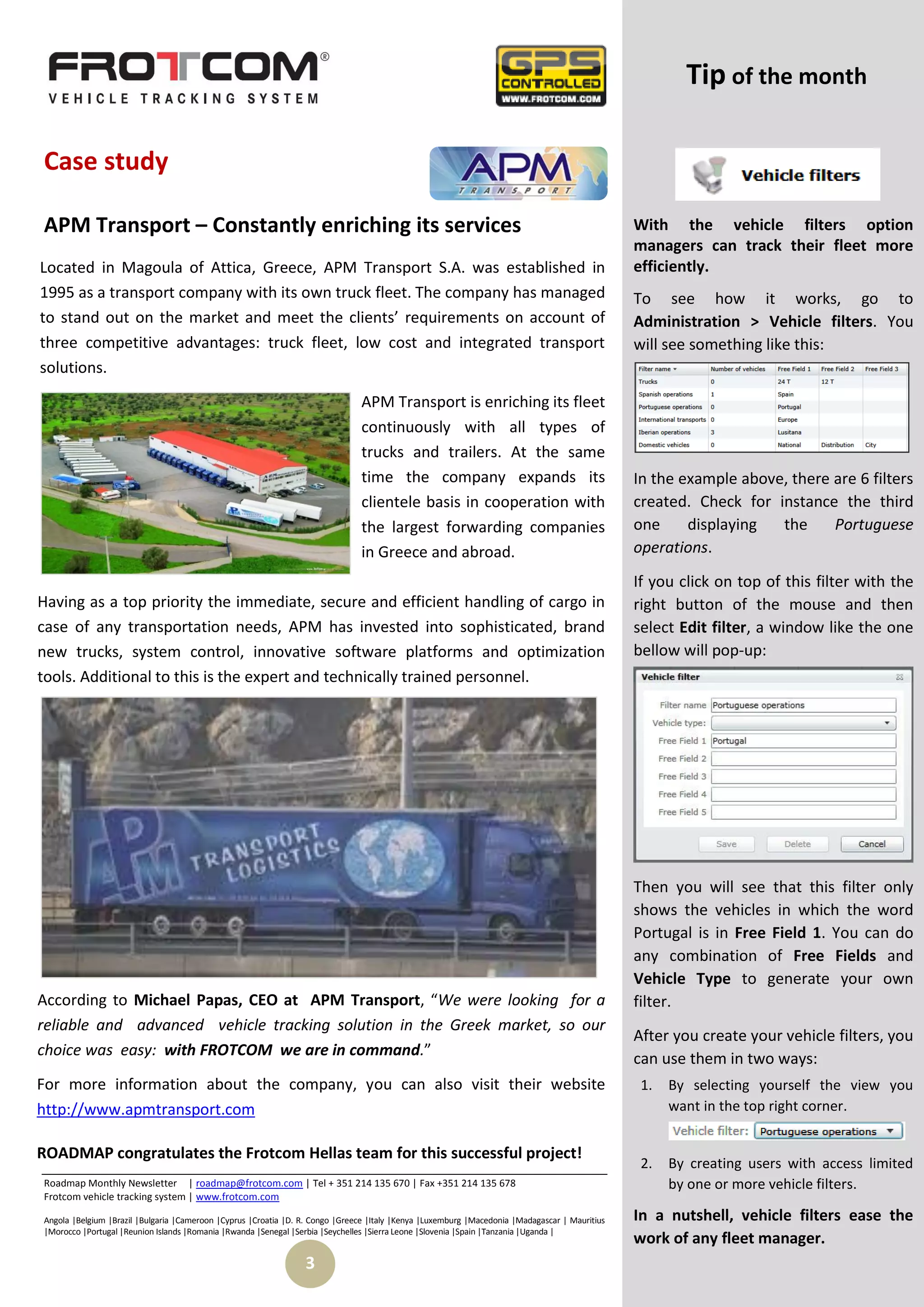 Tip of the month

Case study

APM Transport – Constantly enriching its services                                                                                               With the vehicle filters option
                                                                                                                                                managers can track their fleet more
Located in Magoula of Attica, Greece, APM Transport S.A. was established in                                                                     efficiently.
1995 as a transport company with its own truck fleet. The company has managed                                                                   To see how it works, go to
to stand out on the market and meet the clients’ requirements on account of                                                                     Administration > Vehicle filters. You
three competitive advantages: truck fleet, low cost and integrated transport                                                                    will see something like this:
solutions.
                                                                               APM Transport is enriching its fleet
                                                                               continuously with all types of
                                                                               trucks and trailers. At the same
                                                                               time the company expands its                                     In the example above, there are 6 filters
                                                                               clientele basis in cooperation with                              created. Check for instance the third
                                                                               the largest forwarding companies                                 one     displaying  the     Portuguese
                                                                               in Greece and abroad.                                            operations.
                                                                                                                                                If you click on top of this filter with the
Having as a top priority the immediate, secure and efficient handling of cargo in                                                               right button of the mouse and then
case of any transportation needs, APM has invested into sophisticated, brand                                                                    select Edit filter, a window like the one
new trucks, system control, innovative software platforms and optimization                                                                      bellow will pop-up:
tools. Additional to this is the expert and technically trained personnel.




                                                                                                                                                Then you will see that this filter only
                                                                                                                                                shows the vehicles in which the word
                                                                                                                                                Portugal is in Free Field 1. You can do
                                                                                                                                                any combination of Free Fields and
                                                                                                                                                Vehicle Type to generate your own
According to Michael Papas, CEO at APM Transport, “We were looking for a                                                                        filter.
reliable and advanced vehicle tracking solution in the Greek market, so our
                                                                                                                                                After you create your vehicle filters, you
choice was easy: with FROTCOM we are in command.”                                                                                               can use them in two ways:
For more information about the company, you can also visit their website                                                                         1.   By selecting yourself the view you
http://www.apmtransport.com                                                                                                                           want in the top right corner.


ROADMAP congratulates the Frotcom Hellas team for this successful project!
                                                                                                                                                 2.   By creating users with access limited
Roadmap Monthly Newsletter | roadmap@frotcom.com | Tel + 351 214 135 670 | Fax +351 214 135 678                                                       by one or more vehicle filters.
Frotcom vehicle tracking system | www.frotcom.com

Angola |Belgium |Brazil |Bulgaria |Cameroon |Cyprus |Croatia |D. R. Congo |Greece |Italy |Kenya |Luxemburg |Macedonia |Madagascar | Mauritius   In a nutshell, vehicle filters ease the
|Morocco |Portugal |Reunion Islands |Romania |Rwanda |Senegal |Serbia |Seychelles |Sierra Leone |Slovenia |Spain |Tanzania |Uganda |
                                                                                                                                                work of any fleet manager.
                                                                 3
 