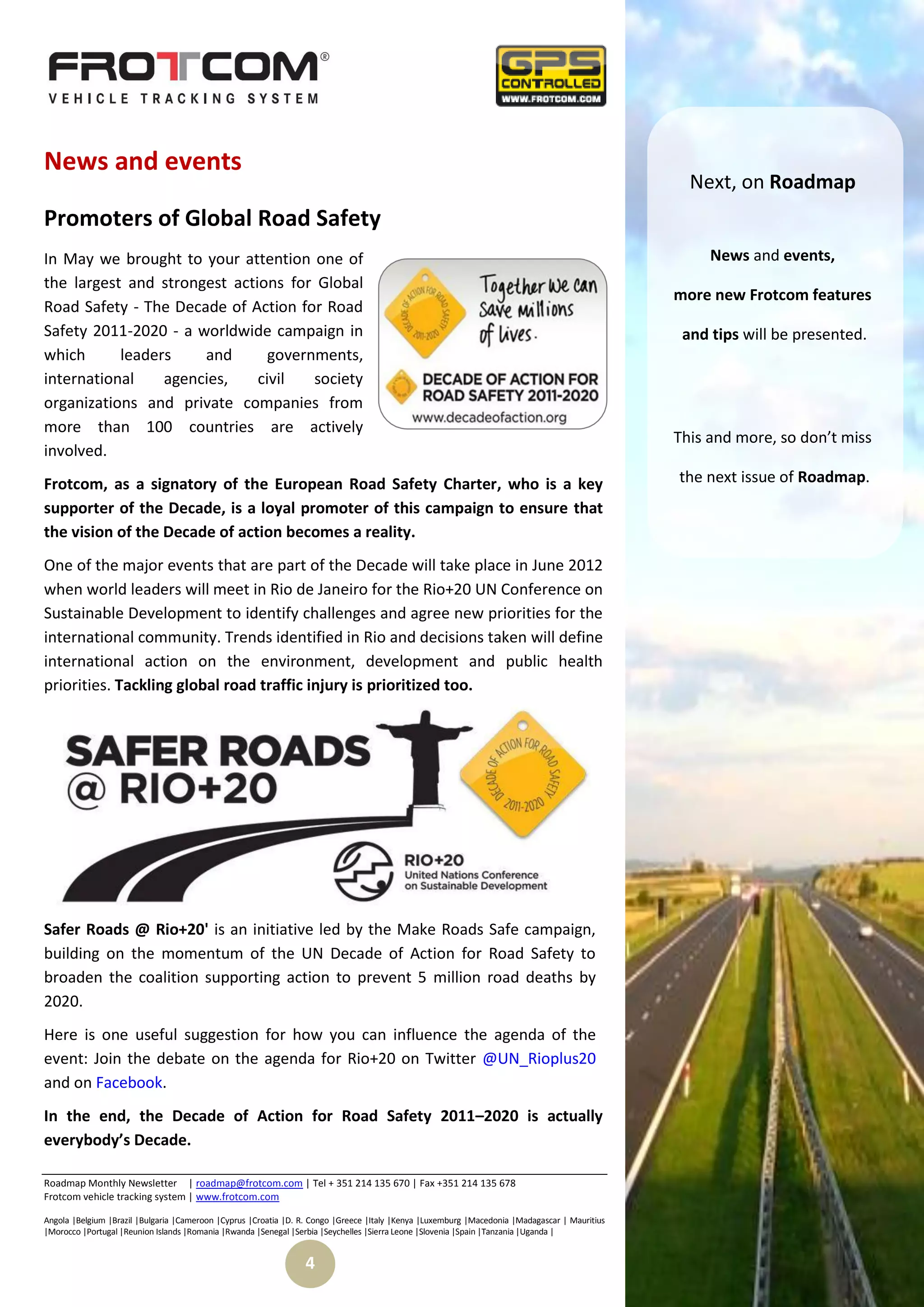 News and events
                                                                                                                                                  Next, on Roadmap
Promoters of Global Road Safety
In May we brought to your attention one of                                                                                                           News and events,
the largest and strongest actions for Global
                                                                                                                                                more new Frotcom features
Road Safety - The Decade of Action for Road
Safety 2011-2020 - a worldwide campaign in                                                                                                       and tips will be presented.
which      leaders    and       governments,
international    agencies,    civil   society
organizations and private companies from
more than 100 countries are actively
                                                                                                                                                This and more, so don’t miss
involved.
Frotcom, as a signatory of the European Road Safety Charter, who is a key                                                                       the next issue of Roadmap.
supporter of the Decade, is a loyal promoter of this campaign to ensure that
the vision of the Decade of action becomes a reality.
One of the major events that are part of the Decade will take place in June 2012
when world leaders will meet in Rio de Janeiro for the Rio+20 UN Conference on
Sustainable Development to identify challenges and agree new priorities for the
international community. Trends identified in Rio and decisions taken will define
international action on the environment, development and public health
priorities. Tackling global road traffic injury is prioritized too.




Safer Roads @ Rio+20' is an initiative led by the Make Roads Safe campaign,
building on the momentum of the UN Decade of Action for Road Safety to
broaden the coalition supporting action to prevent 5 million road deaths by
2020.
Here is one useful suggestion for how you can influence the agenda of the
event: Join the debate on the agenda for Rio+20 on Twitter @UN_Rioplus20
and on Facebook.
In the end, the Decade of Action for Road Safety 2011–2020 is actually
everybody’s Decade.

Roadmap Monthly Newsletter | roadmap@frotcom.com | Tel + 351 214 135 670 | Fax +351 214 135 678
Frotcom vehicle tracking system | www.frotcom.com

Angola |Belgium |Brazil |Bulgaria |Cameroon |Cyprus |Croatia |D. R. Congo |Greece |Italy |Kenya |Luxemburg |Macedonia |Madagascar | Mauritius
|Morocco |Portugal |Reunion Islands |Romania |Rwanda |Senegal |Serbia |Seychelles |Sierra Leone |Slovenia |Spain |Tanzania |Uganda |


                                                                 4
 
