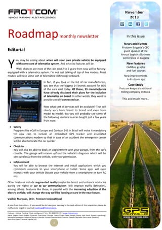 November
2013

Roadmap

monthly newsletter

In this issue
News and Events

Editorial

Y

ou may be asking about when will your own private vehicle be equipped
with some sort of telematics system. And what its features will be.

Well, chances are most of the cars sold 2 to 5 years from now will be factoryequipped with a telematics system. I’m not just talking of top of line models. Most
models will have some sort of telematics technology onboard.
In fact, if you look at the list of car manufacturers,
you see that the biggest 14 brands account for 80%
of the cars sold today. Of those, 13 manufacturers
have already disclosed their plans for the inclusion
of telematics on board. In other words, they want to
provide a really connected car.
Now what sort of services will be available? That will
clearly vary from brand to brand and even from
model to model. But you will probably see some of
the following services in a car bought just a few years
from now:
 Safety
Programs like eCall in Europe and Contran 245 in Brazil will make it mandatory
for new cars to include an embedded GPS tracker and associated
communications modem so that in case of an accident the emergency center
will be able to locate the car quicker.
 Check-in
You will also be able to book an appointment with your garage, from the car’s
console. The garage will receive upfront the vehicle’s diagnosis which will be
sent wirelessly from the vehicle, with your permission.
 Infotainment
You will be able to browse the internet and install applications which you
commonly associate to your smartphone or tablet. Some apps will even
interact with your vehicle (locate your vehicle from a smartphone or turn AC
on).
Other features include augmented reality (useful to detect and enhance obstacles
during the night) or car to car communication (will improve traffic detection),
among others. Features like these, in parallel with the increasing adoption of the
electric vehicle, will change the way we’ll be looking at cars in the near future.
Valério Marques, CEO - Frotcom International
A note from the editor – If you would like to have your own say in the next edition of this newsletter please do
not hesitate to get in touch at roadmap@frotcom.com.
Frotcom - Vehicle Tracking . Fleet Intelligence | Tel + 351 214 135 670 | www.frotcom.com
Angola |Belgium |Brazil |Bulgaria |Cameroon |Cape Verde |Colombia |Cyprus |Croatia |Egypt |Georgia |Greece |Italy |Kenya |Kosova |Luxembourg |
Macedonia |Madagascar |Mauritius |Morocco |Namibia |Portugal |Reunion Islands |Romania |Rwanda |Seychelles |Sierra Leone |Slovenia |
South Africa |Spain | Tanzania |Uganda |UK |

1

Frotcom Bulgaria’s CEO
guest speaker at the
Annual Logistics Business
Conference in Bulgaria

New features
CANBus, graphs
and fuel sources
New improvements
to Frotcom app

Case Study
Frotcom keeps a traditional
milling company on track

This and much more…

 
