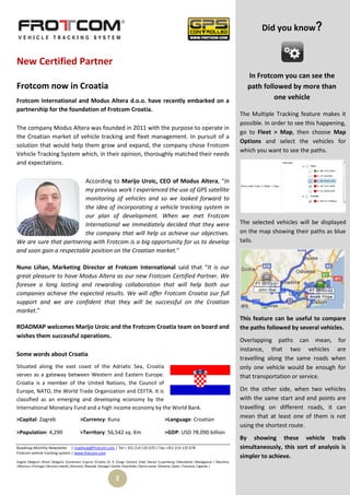 Did you know?


New Certified Partner
                                                                                                                                                  In Frotcom you can see the
Frotcom now in Croatia                                                                                                                            path followed by more than
Frotcom International and Modus Altera d.o.o. have recently embarked on a
                                                                                                                                                           one vehicle
partnership for the foundation of Frotcom Croatia.
                                                                                                                                                The Multiple Tracking feature makes it
                                                                                                                                                possible. In order to see this happening,
The company Modus Altera was founded in 2011 with the purpose to operate in
                                                                                                                                                go to Fleet > Map, then choose Map
the Croatian market of vehicle tracking and fleet management. In pursuit of a
                                                                                                                                                Options and select the vehicles for
solution that would help them grow and expand, the company chose Frotcom
                                                                                                                                                which you want to see the paths.
Vehicle Tracking System which, in their opinion, thoroughly matched their needs
and expectations.

                         According to Marijo Uroic, CEO of Modus Altera, “In
                         my previous work I experienced the use of GPS satellite
                         monitoring of vehicles and so we looked forward to
                         the idea of incorporating a vehicle tracking system in
                         our plan of development. When we met Frotcom
                         International we immediately decided that they were                                                                    The selected vehicles will be displayed
                         the company that will help us achieve our objectives.                                                                  on the map showing their paths as blue
We are sure that partnering with Frotcom is a big opportunity for us to develop                                                                 tails.
and soon gain a respectable position on the Croatian market.”

Nuno Liñan, Marketing Director at Frotcom International said that “It is our
great pleasure to have Modus Altera as our new Frotcom Certified Partner. We
foresee a long lasting and rewarding collaboration that will help both our
companies achieve the expected results. We will offer Frotcom Croatia our full
support and we are confident that they will be successful on the Croatian
market.”
                                                                                                                                                This feature can be useful to compare
ROADMAP welcomes Marijo Uroic and the Frotcom Croatia team on board and                                                                         the paths followed by several vehicles.
wishes them successful operations.
                                                                                                                                                Overlapping paths can mean, for
                                                                                                                                                instance, that two vehicles are
Some words about Croatia
                                                                                                                                                travelling along the same roads when
Situated along the east coast of the Adriatic Sea, Croatia                                                                                      only one vehicle would be enough for
serves as a gateway between Western and Eastern Europe.                                                                                         that transportation or service.
Croatia is a member of the United Nations, the Council of
Europe, NATO, the World Trade Organization and CEFTA. It is                                                                                     On the other side, when two vehicles
classified as an emerging and developing economy by the                                                                                         with the same start and end points are
International Monetary Fund and a high income economy by the World Bank.                                                                        travelling on different roads, it can
>Capital: Zagreb                          >Currency: Kuna                                         >Language: Croatian
                                                                                                                                                mean that at least one of them is not
                                                                                                                                                using the shortest route.
>Population: 4,290                        >Territory: 56,542 sq. Km                               >GDP: USD 78.090 billion
                                                                                                                                                By showing these vehicle trails
Roadmap Monthly Newsletter | roadmap@frotcom.com | Tel + 351 214 135 670 | Fax +351 214 135 678                                                 simultaneously, this sort of analysis is
Frotcom vehicle tracking system | www.frotcom.com
                                                                                                                                                simpler to achieve.
Angola |Belgium |Brazil |Bulgaria |Cameroon |Cyprus |Croatia |D. R. Congo |Greece |Italy |Kenya |Luxemburg |Macedonia |Madagascar | Mauritius
|Morocco |Portugal |Reunion Islands |Romania |Rwanda |Senegal |Serbia |Seychelles |Sierra Leone |Slovenia |Spain |Tanzania |Uganda |


                                                                 2
 