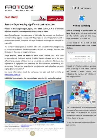 Tip of the month

Case study

Serma - Experiencing significant cost reduction                                                                                                          Vehicle clustering
Present in the Aragon region, Spain, since 1984, SERMA, S.A. is a complete
solutions provider for storage and transportation of goods.                                                                                     Vehicle clustering is mostly useful for
                                                                                                                                                large fleets, where it is very hard to see
Apart from offering a complete range of lift trucks, the company has developed                                                                  all the vehicle icons on the map,
complementary logistics services with the purpose of providing customers with a                                                                 especially when it is zoomed out.
personalized solution, complete and agile processes in storage and transport of
materials.                                                                                                                                      All you need to do is first set Use
                                                                                                                                                clustering in Fleet > Map to ON, in Map
The company also disposes of excellent after sales service maintenance planning
                                                                                                                                                Options.
to extend the maximum life of their trucks. Currently it is serving a fleet of 6.000
lift trucks in the areas of Aragon and Soria.

Ángel Herrero, Head of SERMA’s After Sales Service said that “The
incorporation of Frotcom’s Vehicle Tracking System allowed us to be more
efficient and provide a higher level of service to our customers. We have also
experienced a significant cost reduction for each kilometer travelled by our
technicians. Frotcom has proved to be a reliable and professional partner with                                                                  Instead of showing neighbor vehicles
highly effective solutions.”                                                                                                                    piled up on top of each other, Frotcom
For more information about the company, you can visit their website at                                                                          will display a single cluster icon
http://www.serma.es.                                                                                                                            indicating the number of vehicles in
                                                                                                                                                that neighborhood:
ROADMAP congratulates the Frotcom Spain team for this successful project!




                                                                                                                                                The cluster symbols mark the positions
                                                                                                                                                of groups of vehicles which are close to
                                                                                                                                                each other. The number on the cluster
                                                                                                                                                symbol indicates how many vehicles are
                                                                                                                                                in that cluster or group.

                                                                                                                                                To see the vehicles inside each cluster,
Roadmap Monthly Newsletter | roadmap@frotcom.com | Tel + 351 214 135 670 | Fax +351 214 135 678                                                 just zoom in.
Frotcom vehicle tracking system | www.frotcom.com

Angola |Belgium |Brazil |Bulgaria |Cameroon |Cyprus |Croatia |D. R. Congo |Greece |Italy |Kenya |Luxemburg |Macedonia |Madagascar | Mauritius
|Morocco |Portugal |Reunion Islands |Romania |Rwanda |Senegal |Serbia |Seychelles |Sierra Leone |Slovenia |Spain |Tanzania |Uganda |


                                                                 3
 