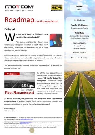 October
                                                                                                                                                       2011




Roadmap                                                                   monthly newsletter                                                          In this issue

                                                                                                                                                 New Certified Partner
                                                                                                                                                 Frotcom now in Croatia
Editorial


W
                                                                                                                                                       Case Study
                            e are very proud of Frotcom’s new
                                                                                                                                                Serma Linde - Experiencing
                            website. Have you checked it?                                                                                        significant cost reduction

                            We decided to change to a lighter, more
                                                                                                                                                   News and events
dynamic site, with options for visitors to watch videos about
                                                                                                                                                     Frotcom’s new
the solution, try Frotcom for themselves and get in touch                                                                                           website goes live
with Frotcom Certified Partners.
                                                                                                                                                    Frotcom in space!
Additionally, special sections were created for specific activities. For instance,
visitors active in international road transportation will now have information                                                                   This and much more…
about typical benefits related to that area of business.

This was complemented with new information about Frotcom’s accessories and
optional modules, too.

                                                                              One of the most popular links on
                                                                              the site allows visitors to download
                                                                              a guide, “10 tips for better Fleet
                                                                              Management.” It contains simple
                                                                              recommendations which can be
                                                                              useful to any fleet manager, be it a
                                                                              large fleet with dedicated fleet
                                                                              management or a small company
                                                                              with only a couple of vehicles.

At the end of the day, our goal was to have information about Frotcom more
easily available to visitors. Judging from the nice comments received from
customers and visitors in general, the goal was clearly achieved.

Valério Marques
CEO - Frotcom International



A note from the editor – If you would like to have your own say in the next edition of this newsletter please do
not hesitate to get in touch at roadmap@frotcom.com.

Roadmap Monthly Newsletter | roadmap@frotcom.com | Tel + 351 214 135 670 | Fax +351 214 135 678
Frotcom vehicle tracking system | www.frotcom.com

Angola |Belgium |Brazil |Bulgaria |Cameroon |Cyprus |Croatia |D. R. Congo |Greece |Italy |Kenya |Luxemburg |Macedonia |Madagascar | Mauritius
|Morocco |Portugal |Reunion Islands |Romania |Rwanda |Senegal |Serbia |Seychelles |Sierra Leone |Slovenia |Spain |Tanzania |Uganda |


                                                                 1
 